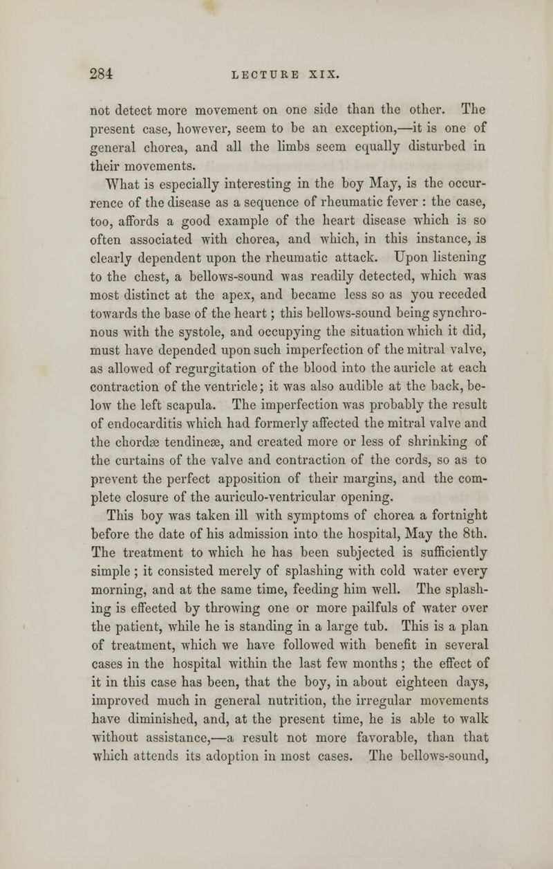 not detect more movement on one side than the other. The present case, however, seem to be an exception,—it is one of general chorea, and all the limbs seem equally disturbed in their movements. What is especially interesting in the boy May, is the occur- rence of the disease as a sequence of rheumatic fever : the case, too, affords a good example of the heart disease which is so often associated with chorea, and which, in this instance, is clearly dependent upon the rheumatic attack. Upon listening to the chest, a bellows-sound was readily detected, which was most distinct at the apex, and became less so as you receded towards the base of the heart; this bellows-sound being synchro- nous with the systole, and occupying the situation which it did, must have depended upon such imperfection of the mitral valve, as allowed of regurgitation of the blood into the auricle at each contraction of the ventricle; it was also audible at the back, be- low the left scapula. The imperfection was probably the result of endocarditis which had formerly affected the mitral valve and the chords tendineas, and created more or less of shrinking of the curtains of the valve and contraction of the cords, so as to prevent the perfect apposition of their margins, and the com- plete closure of the auriculo-ventricular opening. This boy was taken ill with symptoms of chorea a fortnight before the date of his admission into the hospital, May the 8th. The treatment to which he has been subjected is sufficiently simple ; it consisted merely of splashing with cold water every morning, and at the same time, feeding him well. The splash- ing is effected by throwing one or more pailfuls of water over the patient, while he is standing in a large tub. This is a plan of treatment, which we have followed with benefit in several cases in the hospital within the last few months ; the effect of it in this case has been, that the boy, in about eighteen days, improved much in general nutrition, the irregular movements have diminished, and, at the present time, he is able to walk without assistance,—a result not more favorable, than that which attends its adoption in most cases. The bellows-sound,