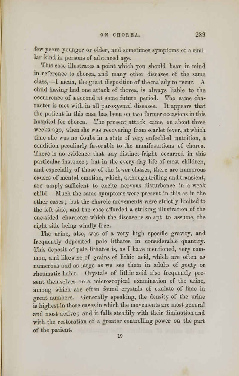 few years younger or older, and sometimes symptoms of a simi- lar kind in persons of advanced age. This case illustrates a point which you should bear in mind in reference to chorea, and many other diseases of the same class,—I mean, the great disposition of the malady to recur. A child having had one attack of chorea, is always liable to the occurrence of a second at some future period. The same cha- racter is met with in all paroxysmal diseases. It appears that the patient in this case has been on two former occasions in this hospital for chorea. The present attack came on about three weeks ago, when she was recovering from scarlet fever, at which time she was no doubt in a state of very enfeebled nutrition, a condition peculiarly favorable to the manifestations of chorea. There is no evidence that any distinct fright occurred in this particular instance ; but in the every-day life of most children, and especially of those of the lower classes, there are numerous causes of mental emotion, which, although trifling and transient, are amply sufficient to excite nervous disturbance in a weak child. Much the same symptoms were present in this as in the other cases; but the choreic movements were strictly limited to the left side, and the case afforded a striking illustration of the one-sided character which the disease is so apt to assume, the right side being wholly free. The urine, also, was of a very high specific gravity, and frequently deposited pale lithates in considerable quantity. This deposit of pale lithates is, as I have mentioned, very com- mon, and likewise of grains of lithic acid, which are often as numerous and as large as we see them in adults of gouty or rheumatic habit. Crystals of lithic acid also frequently pre- sent themselves on a microscopical examination of the urine, among which are often found crystals of oxalate of lime in great numbers. Generally speaking, the density of the urine is highest in those cases in which the movements are most general and most active ; and it falls steadily with their diminution and with the restoration of a greater controlling power on the part of the patient. 19