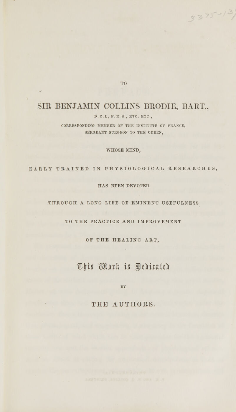 TO SIR BENJAMIN COLLINS BRODIE, BART., D.C.L, F.R.S., ETC. ETC., CORRESPONDING MEMBER OF TUE INSTITUTE OF FRANCE, SERGEANT SURGEON TO THE QUEEN, WHOSE MIND, EARLY TRAINED IN PHYSIOLOGICAL RESEARCHES, HAS BEEN DEVOTED THROUGH A LONG LIFE OP EMINENT USEFULNESS TO THE PRACTICE AND IMPROVEMENT OF THE HEALING ART, 'is Wtlaxli h INfoiaUfr THE AUTHORS.