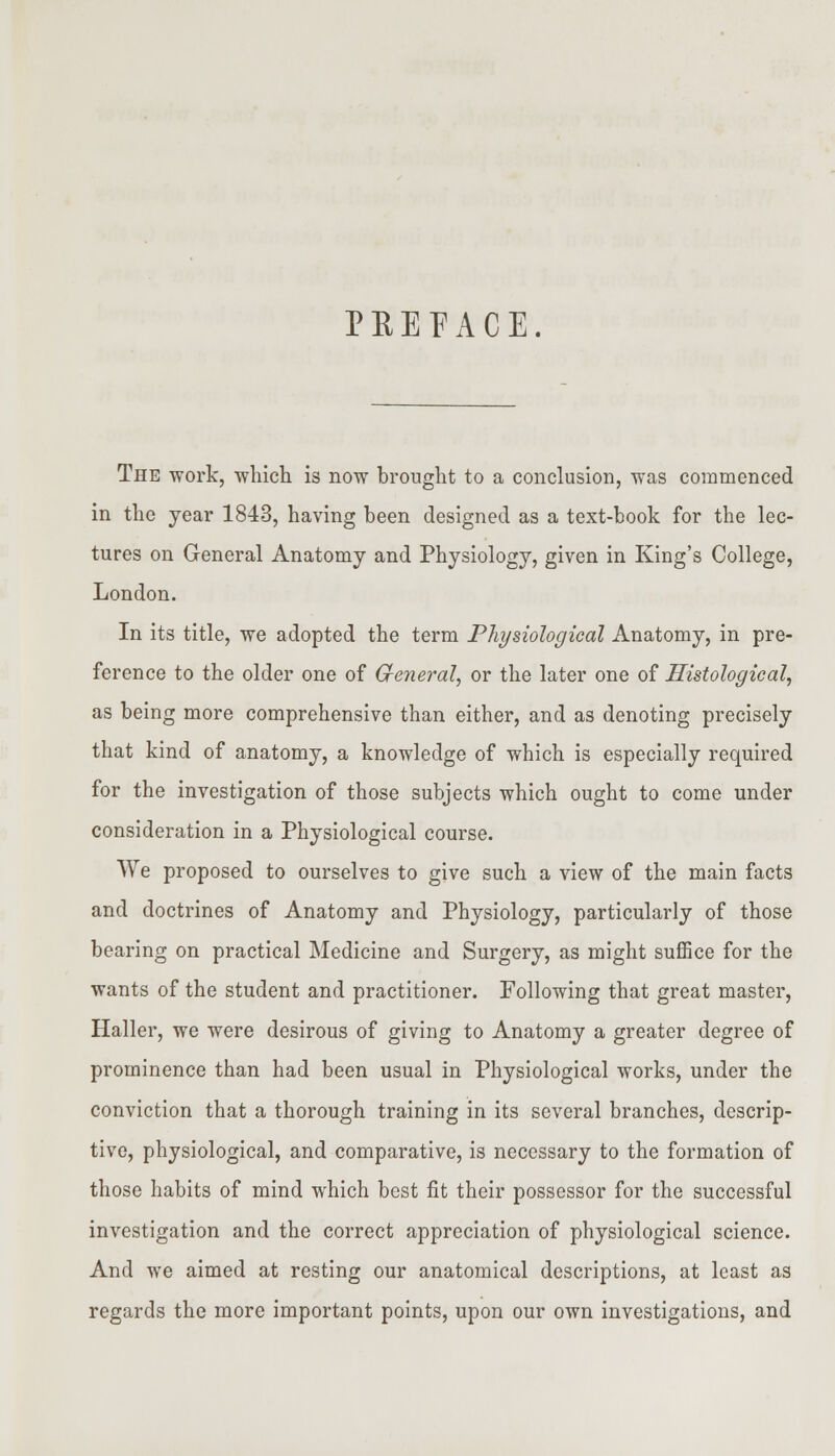 PREFACE. The work, -which is now brought to a conclusion, was commenced in the year 1843, having been designed as a text-book for the lec- tures on General Anatomy and Physiology, given in King's College, London. In its title, we adopted the term Physiological Anatomy, in pre- ference to the older one of General, or the later one of Histological, as being more comprehensive than either, and as denoting precisely that kind of anatomy, a knowledge of which is especially required for the investigation of those subjects which ought to come under consideration in a Physiological course. We proposed to ourselves to give such a view of the main facts and doctrines of Anatomy and Physiology, particularly of those bearing on practical Medicine and Surgery, as might suffice for the wants of the student and practitioner. Following that great master, Haller, we were desirous of giving to Anatomy a greater degree of prominence than had been usual in Physiological works, under the conviction that a thorough training in its several branches, descrip- tive, physiological, and comparative, is necessary to the formation of those habits of mind which best fit their possessor for the successful investigation and the correct appreciation of physiological science. And we aimed at resting our anatomical descriptions, at least as regards the more important points, upon our own investigations, and