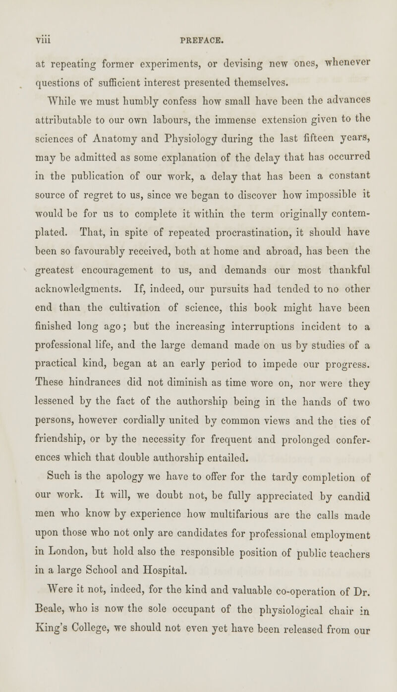 Vlll PREFACE. at repeating former experiments, or devising new ones, whenever questions of sufficient interest presented themselves. While we must humbly confess how small have been the advances attributable to our own labours, the immense extension given to the sciences of Anatomy and Physiology during the last fifteen years, may be admitted as some explanation of the delay that has occurred in the publication of our work, a delay that has been a constant source of regret to us, since we began to discover how impossible it would be for us to complete it within the term originally contem- plated. That, in spite of repeated procrastination, it should have been so favourably received, both at home and abroad, has been the greatest encouragement to us, and demands our most thankful acknowledgments. If, indeed, our pursuits had tended to no other end than the cultivation of science, this book might have been finished long ago; but the increasing interruptions incident to a professional life, and the large demand made on us by studies of a practical kind, began at an early period to impede our progress. These hindrances did not diminish as time wore on, nor were they lessened by the fact of the authorship being in the hands of two persons, however cordially united by common views and the ties of friendship, or by the necessity for frequent and prolonged confer- ences which that double authorship entailed. Such is the apology we have to offer for the tardy completion of our work. It will, we doubt not, be fully appreciated by candid men who know by experience how multifarious are the calls made upon those who not only are candidates for professional employment in London, but hold also the responsible position of public teachers in a large School and Hospital. Were it not, indeed, for the kind and valuable co-operation of Dr. Beale, who is now the sole occupant of the physiological chair in King's College, we should not even yet have been released from our