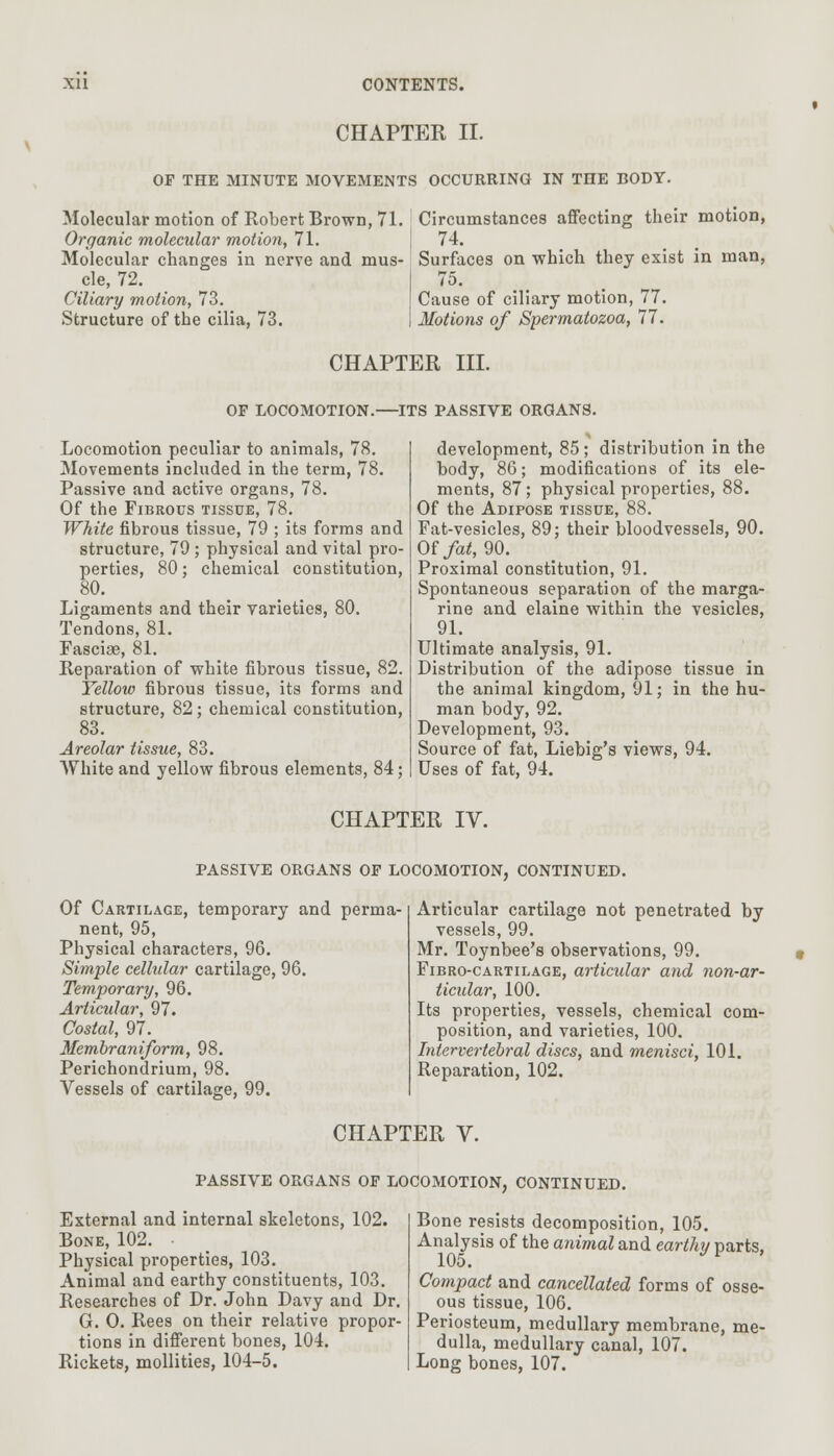 CHAPTER II. OP THE MINUTE MOVEMENTS OCCURRING IN THE BODY. Molecular motion of Robert Brown, 71. Circumstances affecting their motion, Organic molecular motion, 71. 74. Molecular changes in nerve and mus- Surfaces on which they exist in man, cle, 72. Ciliary motion, 73. Structure of the cilia, 73. Cause of ciliary motion, 77. Motions of Spermatozoa, 77. CHAPTER III. OF LOCOMOTION.—ITS PASSIVE ORGANS. Locomotion peculiar to animals, 78. Movements included in the term, 78. Passive and active organs, 78. Of the Fibrous tissue, 78. White fibrous tissue, 79 ; its forms and structure, 79 ; physical and vital pro- perties, 80; chemical constitution, 80. Ligaments and their varieties, 80. Tendons, 81. Fasciae, 81. Reparation of white fibrous tissue, 82. Yellow fibrous tissue, its forms and structure, 82; chemical constitution, 83. Areolar tissue, 83. White and yellow fibrous elements, 84; development, 85 ; distribution in the body, 86; modifications of its ele- ments, 87; physical properties, 88. Of the Adipose tissue, 88. Fat-vesicles, 89; their bloodvessels, 90. Of fat, 90. Proximal constitution, 91. Spontaneous separation of the marga- rine and elaine within the vesicles, 91. Ultimate analysis, 91. Distribution of the adipose tissue in the animal kingdom, 91; in the hu- man body, 92. Development, 93. Source of fat, Liebig's views, 94. Uses of fat, 94. CHAPTER IV. PASSIVE ORGANS OF LOCOMOTION, CONTINUED. Of Cartilage, temporary and perma- nent, 95, Physical characters, 96. Simple cellular cartilage, 96. Temporary, 96. Articular, 97. Costal, 97. Membraniform, 98. Perichondrium, 98. Vessels of cartilage, 99. Articular cartilage not penetrated by vessels, 99. Mr. Toynbee's observations, 99. Fibro-cartilage, articular and non-ar- ticular, 100. Its properties, vessels, chemical com- position, and varieties, 100. Intervertebral discs, and menisci, 101. Reparation, 102. CHAPTER V. PASSIVE ORGANS OF LOCOMOTION, CONTINUED. External and internal skeletons, 102. Bone, 102. Physical properties, 103. Animal and earthy constituents, 103. Researches of Dr. John Davy and Dr. G. O. Rees on their relative propor- tions in different bones, 104. Rickets, mollities, 104-5. Bone resists decomposition, 105. Analysis of the animal and earthy parts, 105. p Compact and cancellated forms of osse- ous tissue, 106. Periosteum, medullary membrane, me- dulla, medullary canal, 107. Long bones, 107.