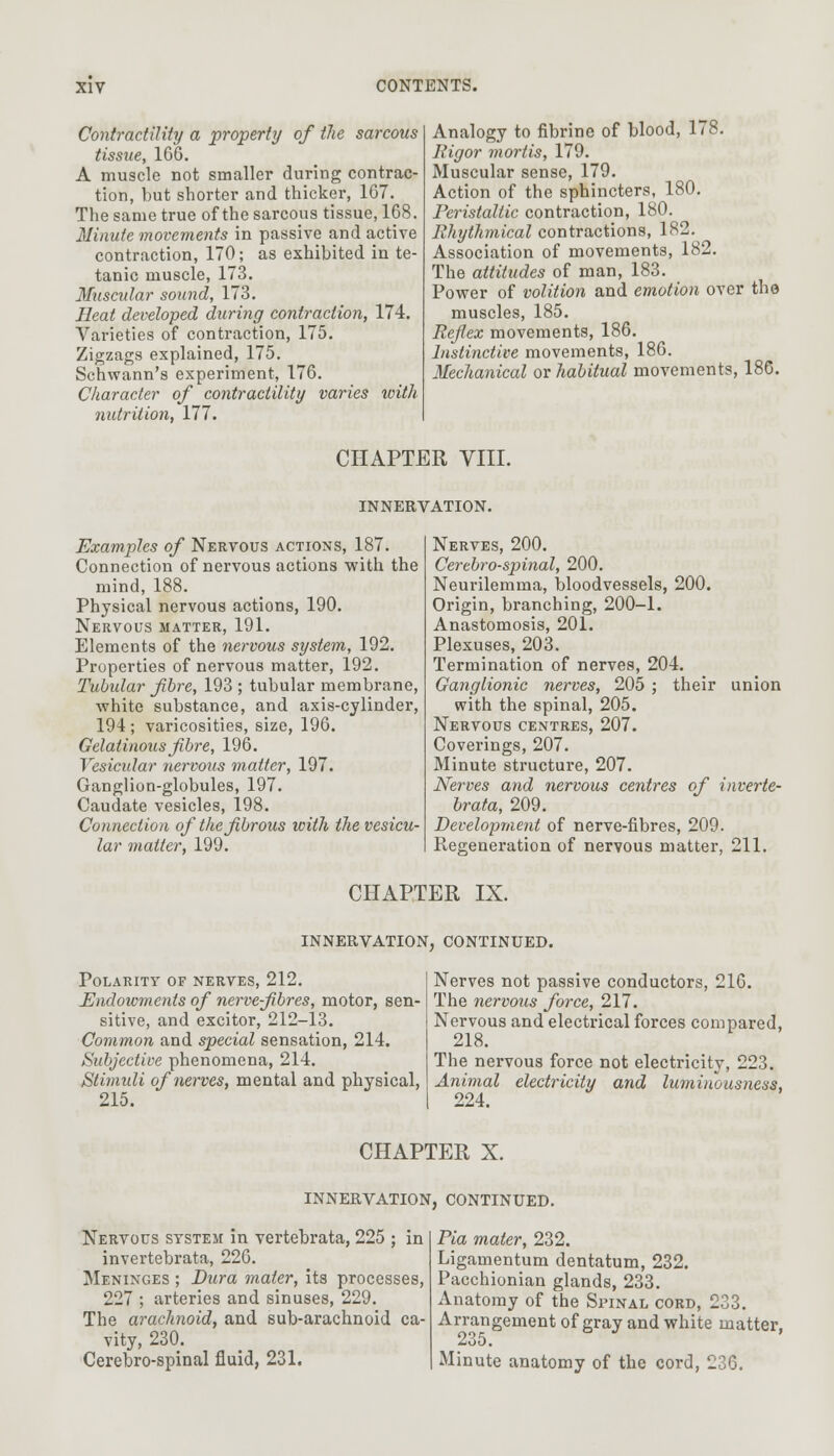 Contractility a property of the sarcous tissue, 166. A muscle not smaller during contrac- tion, but shorter and thicker, 167. The same true of the sarcous tissue, 168. Minute movements in passive and active contraction, 170; as exhibited in te- tanic muscle, 173. Muscular sound, 173. Heat developed during contraction, 174. Varieties of contraction, 175. Zigzags explained, 175. Schwann's experiment, 176. Character of contractility varies with nutrition, 177. Analogy to fibrine of blood, 178. Rigor mortis, 179. Muscular sense, 179. Action of the sphincters, 180. Peristaltic contraction, 180. Rhythmical contractions, 182. Association of movements, 182. The attitudes of man, 183. Power of volition and emotion over the muscles, 185. Reflex movements, 186. Instinctive movements, 186. Mechanical or habitual movements, 186. CHAPTER VIII. INNERVATION. Examples of Nervous actions, 187. Connection of nervous actions with the mind, 188. Physical nervous actions, 190. Nervous matter, 191. Elements of the nervous system, 192. Properties of nervous matter, 192. Tubidar fibre, 193 ; tubular membrane, white substance, and axis-cylinder, 194; varicosities, size, 196. Gelatinous fibre, 196. Vesicular nervous matter, 197. Ganglion-globules, 197. Caudate vesicles, 198. Connection of the fibrous with the vesicu- lar matter, 199. Nerves, 200. Cerebrospinal, 200. Neurilemma, bloodvessels, 200. Origin, branching, 200-1. Anastomosis, 201. Plexuses, 203. Termination of nerves, 204. Ganglionic nerves, 205 ; their union with the spinal, 205. Nervous centres, 207. Coverings, 207. Minute structure, 207. Nerves and nervous centres of inverte- brata, 209. Development of nerve-fibres, 209. Regeneration of nervous matter, 211. CHAPTER IX. INNERVATION, CONTINUED. Polarity of nerves, 212. Endoivments of nerve-fibres, motor, sen- sitive, and excitor, 212-13. Common and special sensation, 214. Subjective phenomena, 214. Stimuli of nerves, mental and physical, 215. Nerves not passive conductors, 216. The nervous force, 217. Nervous and electrical forces compared, 218. The nervous force not electricity, 223. Animal electricity and luminousness, 224. CHAPTER X. INNERVATION, CONTINUED. Nervous system in vertebrata, 225 ; in invertebrata, 226. Meninges ; Dura mater, its processes, 227 ; arteries and sinuses, 229. The arachnoid, and sub-arachnoid ca- vity, 230. Cerebro-spinal fluid, 231. Pia mater, 232. Ligamentum dentatum, 232. Pacchionian glands, 233. Anatomy of the Spinal cord, 233. Arrangement of gray and white matter. 235. Minute anatomy of the cord, 236.