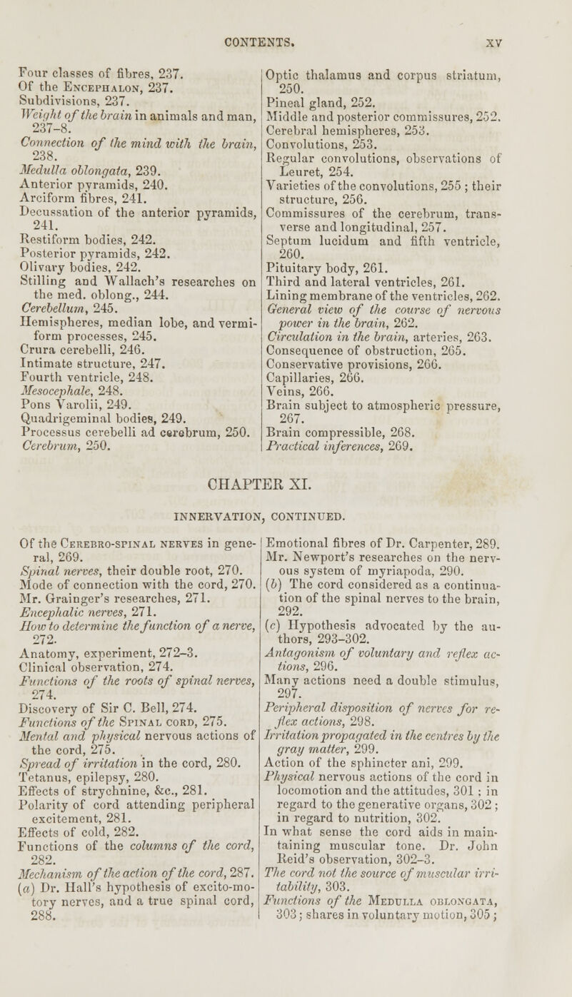 Four classes of fibres, 237. Of the Encephalon, 237. Subdivisions, 237. Weight of the brain in animals and man, 237-8. Connection of the mind with tlie brain, 238. Medulla oblongata, 239. Anterior pyramids, 240. Arciform fibres, 241. Decussation of the anterior pyramids, 241. Pestiform bodies, 242. Posterior pyramids, 242. Olivary bodies, 242. Stilling and Wallach's researches on the med. oblong., 244. Cerebellum, 245. Hemispheres, median lobe, and vermi- form processes, 245. Crura cerebelli, 246. Intimate structure, 247. Fourth ventricle, 248. Mesocephale, 248. Pons Varolii, 249. Quadrigeminal bodies, 249. Processus cerebelli ad cerebrum, 250. Cerebrum, 250. Optic thalamus and corpus striatum, 250. Pineal gland, 252. Middle and posterior commissures, 252, Cerebral hemispheres, 253. Convolutions, 253. Regular convolutions, observations of Leuret, 254. Varieties of the convolutions, 255 ; their structure, 256. Commissures of the cerebrum, trans- verse and longitudinal, 257. Septum lucidum and fifth ventricle, 260. Pituitary body, 261. Third and lateral ventricles, 261. Lining membrane of the ventricles, 262. General view of the course of nervous power in the brain, 262. Ciradation in the brain, arteries, 263. Consequence of obstruction, 265. Conservative provisions, 266. Capillaries, 266. Veins, 266. Brain subject to atmospheric pressure, 267. Brain compressible, 268. Practical inferences, 269. CHAPTER XI. INNERVATION, CONTINUED. Of the Cerebro-spinal nerves in gene- ral, 269. Spinal nerves, their double root, 270. Mode of connection with the cord, 270. Mr. Grainger's researches, 271. Encephalic nerves, 271. How to determine the function of a nerve, 272. Anatomy, experiment, 272-3. Clinical observation, 274. Functions of the roots of spinal nerves, 274. Discovery of Sir C. Bell, 274. Functions of the Spinal cord, 275. Mental and physical nervous actions of the cord, 275. Spread of irritation in the cord, 280. Tetanus, epilepsy, 280. Effects of strychnine, &c, 281. Polarity of cord attending peripheral excitement, 281. Effects of cold, 282. Functions of the columns of the cord, 282. Mechanism of the action of the cord, 287. (a) Dr. Hall's hypothesis of excito-mo- tory nerves, and a true spinal cord, 288. Emotional fibres of Dr. Carpenter, 289. Mr. Newport's researches on the nerv- ous system of myriapoda, 290. (b) The cord considered as a continua- tion of the spinal nerves to the brain, 292. (c) Hypothesis advocated by the au- thors, 293-302. Antagonism of voluntary and reflex ac- tions, 296. Many actions need a double stimulus, 297. Peripheral disposition of nerves for re- flex actions, 298. Irritation propagated in the centres by the gray matter, 299. Action of the sphincter ani, 299. Physical nervous actions of the cord in locomotion and the attitudes, 301; in regard to the generative organs, 302 ; in regard to nutrition, 302. In what sense the cord aids in main- taining muscular tone. Dr. John lleid's observation, 302-3. The cord not the source of muscular irri- tability, 303. Functions of the Medulla oblongata, 303; shares in voluntary motion, 305;