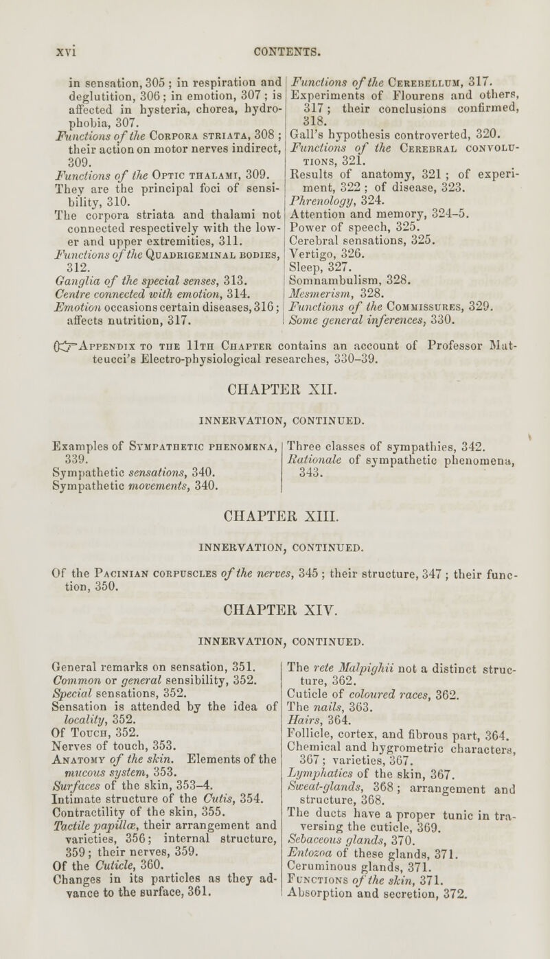 in sensation, 305 ; in respiration and deglutition, 306 ; in emotion, 307 ; is affected in hysteria, chorea, hydro- phobia, 307. Functions of the Corpora striata, 308 ; their action on motor nerves indirect, 309. Functions of the Optic thalami, 309. They are the principal foci of sensi- bility, 310. The corpora striata and thalami not connected respectively with the low- er and upper extremities, 311. Functions of the Quadrigeminal bodies, 312. Ganglia of the special senses, 313. Centre connected with emotion, 314. Emotion occasions certain diseases, 31G; affects nutrition, 317. Functions of the Cerebellum, 317. Experiments of Flourens and others, 317; their conclusions confirmed, 318. Gall's hypothesis controverted, 320. Functions of the Cerebral convolu- tions, 321. Kesults of anatomy, 321 ; of experi- ment, 322 ; of disease, 323. Phrenology, 324. Attention and memory, 324-5. Power of speech, 325. Cerebral sensations, 325. Vertigo, 326. Sleep, 327. Somnambulism, 328. Mesmerism, 328. Functions of the Commissures, 329. Some general inferences, 330. 0^7=Appendix to the 11th Chapter contains an account of Professor Mat- teucci's Electro-physiological researches, 330-39. CHAPTER XII. INNERVATION, CONTINUED. Examples of Sympathetic phenomena, 339. Sympathetic sensations, 340. Sympathetic movements, 340. Three classes of sympathies, 342. Rationale of sympathetic phenomena, 343. CHAPTER XIII. INNERVATION, CONTINUED. Of the Pacinian corpuscles of the nerves, 345 ; their structure, 347 ; their func- tion, 350. CHAPTER XIV. INNERVATION, CONTINUED. General remarks on sensation, 351. Common or general sensibility, 352. Special sensations, 352. Sensation is attended by the idea of locality, 352. Of Touch, 352. Nerves of touch, 353. Anatomy of the skin. Elements of the mucous system, 353. Surfaces of the skin, 353-4. Intimate structure of the Cutis, 354. Contractility of the skin, 355. Tactile papillae, their arrangement and varieties, 356; internal structure, 359 ; their nerves, 359. Of the Cuticle, 360. Changes in its particles as they ad- vance to the Burface, 361. The rete Malpighii not a distinct struc- ture, 362. Cuticle of coloured races, 362. The nails, 363. Hairs, 364. Follicle, cortex, and fibrous part, 364. Chemical and hygrometric characters, 367; varieties, 367. Lymphatics of the skin, 367. Sweat-glands, 368; arrangement and structure, 368. The ducts have a proper tunic in tra- versing the cuticle, 369. Sebaceous glands, 370. Entozoa of these glands, 371. Ceruminous glands, 371. Functions of the skin, 371. Absorption and secretion, 372.