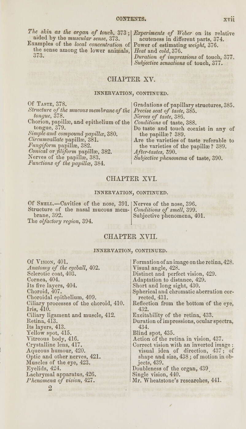 The skin as the organ of touch, 373; aided by the muscular sense, 373. Examples of the local concentration of the sense among the lower animals, 373. Experiments of Weber on its relative acuteness in different parts, 374. Power of estimating weight, 376. Heat and cold, 376. Duration of impressions of touch, 377. Subjective sensations of touch, 377. CHAPTER XV. INNERVATION, CONTINUED. Of Taste, 378. Structure of the mucous membrane of the tongue, 378. Chorion, papillae, and epithelium of the tongue, 379. Simple and compound papillae, 380. Circumvallate papillae, 381. Fungiform papillae, 382. Conical or filiform papillae, 382. Nerves of the papillae, 383. Functions of the papilla, 384. Gradations of papillary structures, 385. Precise seat of taste, 385. Nerves of taste, 386. Conditions of taste, 388. Do taste and touch coexist in any of the papillae? 389. Are the varieties of taste referable to the varieties of the papillae ? 389. After-tastes, 390. Subjective phenomena of taste, 390. CHAPTER XVI. INNERVATION, CONTINUED. Of Smell.—Cavities of the nose, 391. Structure of the nasal mucous mem- brane, 392. The olfactory region, 394. Nerves of the nose, 396. Conditions of smell, 399. Subjective phenomena, 401. CHAPTER XVII. INNERVATION, CONTINUED. Of Vision, 401. Anatomy of the eyeball, 402. Sclerotic coat, 403. Cornea, 404. Its five layers, 404. Choroid, 407. Choroidal epithelium, 409. Ciliary processes of the choroid, 410. Iris, 410. Ciliary ligament and muscle, 412. Retina, 413. Its layers, 413. Yellow spot, 415. Vitreous body, 416. Crystalline lens, 417. Aqueous humour, 420. Optic and other nerves, 421. Muscles of the eye, 423. Eyelids, 424. Lachrymal apparatus, 426. Phenomena of vision, 427. 2 Formation of an image on the retina, 428. Visual angle, 428. Distinct and perfect vision, 429. Adaptation to distance, 429. Short and long sight, 430. Spherical and chromatic aberration cor- rected, 431. Reflection from the bottom of the eye, 432. Excitability of the retina, 433. Duration of impressions, ocular spectra, 434. Blind spot, 435. Action of the retina in vision, 437. Correct vision with an inverted image ; visual idea of direction, 437; of shape and size, 438 ; of motion in ob- jects, 439. Doubleness of the organ, 439, Single vision, 440. Mr. Wheatstone's researches, 441.