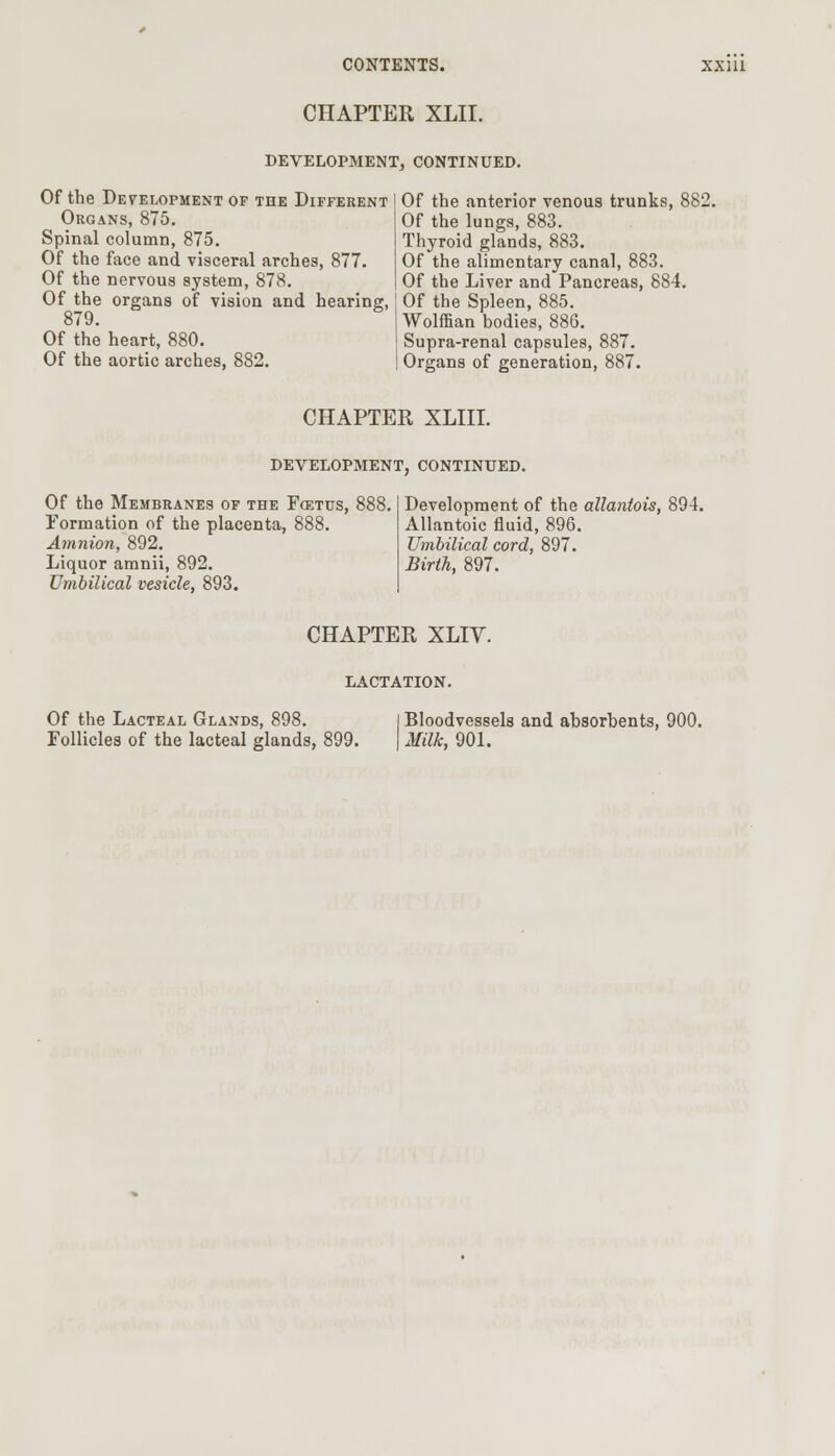 CHAPTER XLII. DEVELOPMENT, CONTINUED. Of the Development of the Different Organs, 875. Spinal column, 875. Of the face and visceral arches, 877. Of the nervous system, 878. Of the organs of vision and hearing, 879. Of the heart, 880. Of the aortic arches, 882. Of the anterior venous trunks, E Of the lungs, 883. Thyroid glands, 883. Of the alimentary canal, 883. Of the Liver and Pancreas, 884. Of the Spleen, 885. Wolffian bodies, 886. Supra-renal capsules, 887. Organs of generation, 887. CHAPTER XLIII. DEVELOPMENT, CONTINUED. Of the Membranes of the Fcetus, Formation of the placenta, 888. Amnion, 892. Liquor amnii, 892. Umbilical vesicle, 893. Development of the allantois, 894. Allantoic fluid, 896. Umbilical cord, 897. Birth, 897. CHAPTER XLIV. LACTATION. Of the Lacteal Glands, 898. Follicles of the lacteal glands, 899. Bloodvessels and absorbents, 900. Milk, 901.