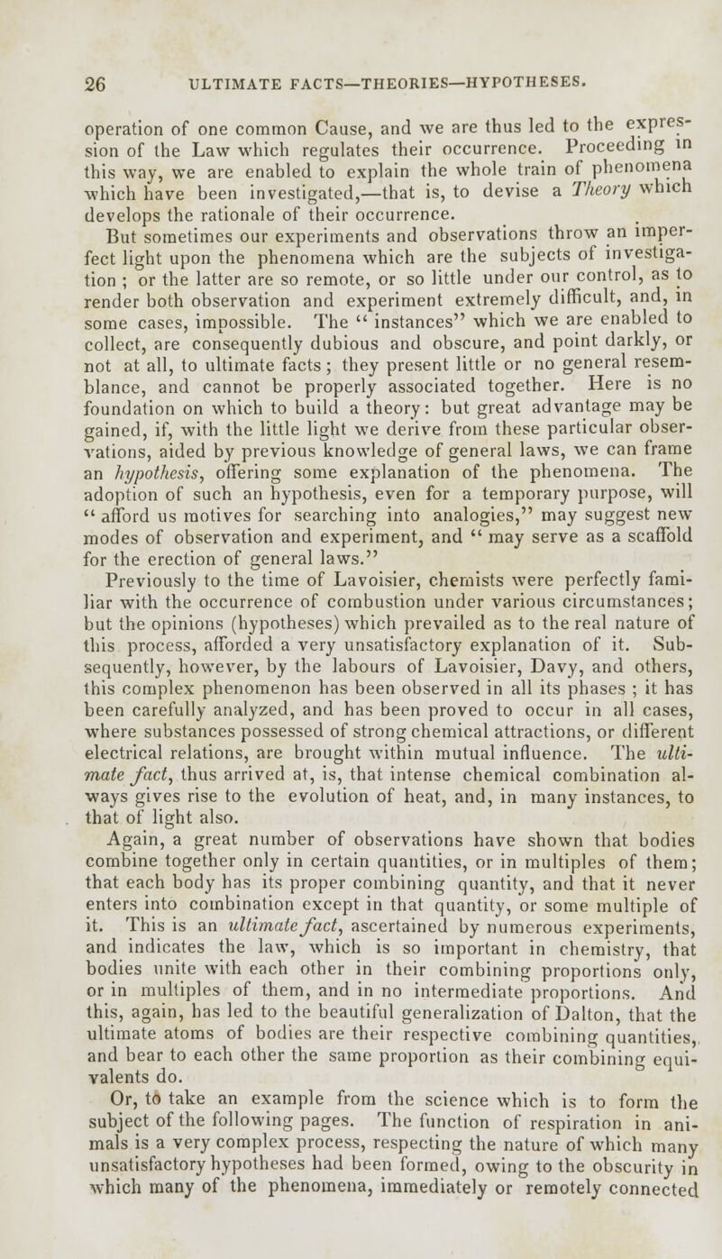 operation of one common Cause, and we are thus led to the expres- sion of the Law which regulates their occurrence. Proceeding in this way, we are enabled to explain the whole train of phenomena which have been investigated,—that is, to devise a Theory which develops the rationale of their occurrence. But sometimes our experiments and observations throw an imper- fect light upon the phenomena which are the subjects of investiga- tion ; or the latter are so remote, or so little under our control, as to render both observation and experiment extremely difficult, and, in some cases, impossible. The  instances which we are enabled to collect, are consequently dubious and obscure, and point darkly, or not at all, to ultimate facts; they present little or no general resem- blance, and cannot be properly associated together. Here is no foundation on which to build a theory: but great advantage may be gained, if, with the little light we derive from these particular obser- vations, aided by previous knowledge of general laws, we can frame an hypothesis, offering some explanation of the phenomena. The adoption of such an hypothesis, even for a temporary purpose, will  afford us motives for searching into analogies, may suggest new modes of observation and experiment, and  may serve as a scaffold for the erection of general laws. Previously to the time of Lavoisier, chemists were perfectly fami- liar with the occurrence of combustion under various circumstances; but the opinions (hypotheses) which prevailed as to the real nature of this process, afforded a very unsatisfactory explanation of it. Sub- sequently, however, by the labours of Lavoisier, Davy, and others, this complex phenomenon has been observed in all its phases ; it has been carefully analyzed, and has been proved to occur in all cases, where substances possessed of strong chemical attractions, or different electrical relations, are brought within mutual influence. The ulti- mate fact, thus arrived at, is, that intense chemical combination al- ways gives rise to the evolution of heat, and, in many instances, to that of light also. Again, a great number of observations have shown that bodies combine together only in certain quantities, or in multiples of them; that each body has its proper combining quantity, and that it never enters into combination except in that quantity, or some multiple of it. This is an ultimate fact, ascertained by numerous experiments, and indicates the law, which is so important in chemistry, that bodies unite with each other in their combining proportions only, or in multiples of them, and in no intermediate proportions. And this, again, has led to the beautiful generalization of Dalton, that the ultimate atoms of bodies are their respective combining quantities,, and bear to each other the same proportion as their combining equi- valents do. Or, to take an example from the science which is to form the subject of the following pages. The function of respiration in ani- mals is a very complex process, respecting the nature of which many unsatisfactory hypotheses had been formed, owing to the obscurity in which many of the phenomena, immediately or remotely connected