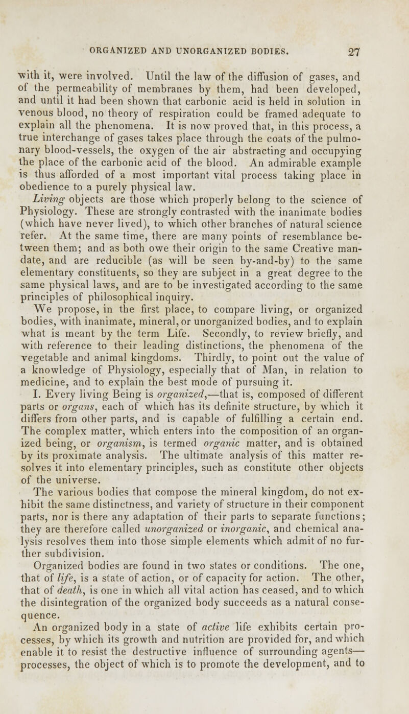 with it, were involved. Until the law of the diffusion of gases, and of the permeability of membranes by them, had been developed, and until it had been shown that carbonic acid is held in solution in venous blood, no theory of respiration could be framed adequate to explain all the phenomena. It is now proved that, in this process, a true interchange of gases takes place through the coats of the pulmo- nary blood-vessels, the oxygen of the air abstracting and occupying the place of the carbonic acid of the blood. An admirable example is thus afforded of a most important vital process taking place in obedience to a purely physical law. Living objects are those which properly belong to the science of Physiology. These are strongly contrasted with the inanimate bodies (which have never lived), to which other branches of natural science refer. At the same time, there are many points of resemblance be- tween them; and as both owe their origin to the same Creative man- date, and are reducible (as will be seen by-and-by) to the same elementary constituents, so they are subject in a great degree to the same physical laws, and are to be investigated according to the same principles of philosophical inquiry. We propose, in the first place, to compare living, or organized bodies, with inanimate, mineral, or unorganized bodies, and to explain what is meant by the term Life. Secondly, to review briefly, and with reference to their leading distinctions, the phenomena of the vegetable and animal kingdoms. Thirdly, to point out the value of a knowledge of Physiology, especially that of Man, in relation to medicine, and to explain the best mode of pursuing it. I. Every living Being is organized,—that is, composed of different parts or organs, each of which has its definite structure, by which it differs from other parts, and is capable of fulfilling a certain end. The complex matter, which enters into the composition of an organ- ized being, or organism, is termed organic matter, and is obtained by its proximate analysis. The ultimate analysis of this matter re- solves it into elementary principles, such as constitute other objects of the universe. The various bodies that compose the mineral kingdom, do not ex- hibit the same distinctness, and variety of structure in their component parts, nor is there any adaptation of their parts to separate functions; they are therefore called unorganized or inorganic, and chemical ana- lysis resolves them into those simple elements which admit of no fur- ther subdivision. Organized bodies are found in two states or conditions. The one, that of life, is a state of action, or of capacity for action. The other, that of death, is one in which all vital action has ceased, and to which the disintegration of the organized body succeeds as a natural conse- quence. An organized body in a state of active life exhibits certain pro- cesses, by which its growth and nutrition are provided for, and which enable it to resist the destructive influence of surrounding agents— processes, the object of which is to promote the development, and to