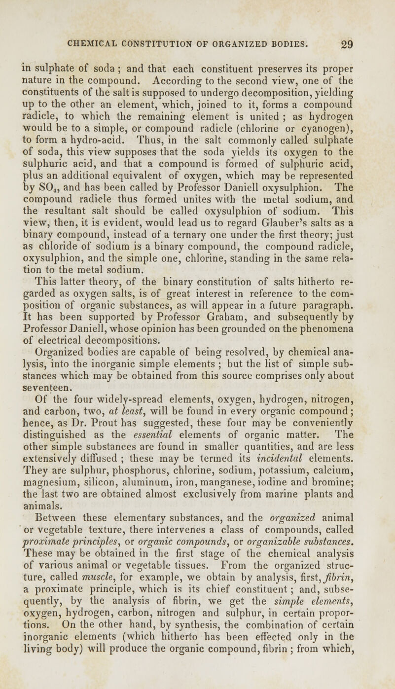 in sulphate of soda ; and that each constituent preserves its proper nature in the compound. According to the second view, one of the constituents of the salt is supposed to undergo decomposition, yielding up to the other an element, which, joined to it, forms a compound radicle, to which the remaining element is united ; as hydrogen would be to a simple, or compound radicle (chlorine or cyanogen), to form a hydro-acid. Thus, in the salt commonly called sulphate of soda, this view supposes that the soda yields its oxygen to the sulphuric acid, and that a compound is formed of sulphuric acid, plus an additional equivalent of oxygen, which may be represented by S04, and has been called by Professor Daniell oxysulphion. The compound radicle thus formed unites with the metal sodium, and the resultant salt should be called oxysulphion of sodium. This view, then, it is evident, would lead us to regard Glauber's salts as a binary compound, instead of a ternary one under the first theory; just as chloride of sodium is a binary compound, the compound radicle, oxysulphion, and the simple one, chlorine, standing in the same rela- tion to the metal sodium. This latter theory, of the binary constitution of salts hitherto re- garded as oxygen salts, is of great interest in reference to the com- position of organic substances, as will appear in a future paragraph. It has been supported by Professor Graham, and subsequently by Professor Daniell, whose opinion has been grounded on the phenomena of electrical decompositions. Organized bodies are capable of being resolved, by chemical ana- lysis, into the inorganic simple elements ; but the list of simple sub- stances which may be obtained from this source comprises only about seventeen. Of the four widely-spread elements, oxygen, hydrogen, nitrogen, and carbon, two, at least, will be found in every organic compound; hence, as Dr. Prout has suggested, these four may be conveniently distinguished as the essential elements of organic matter. The other simple substances are found in smaller quantities, and are less extensively diffused ; these may be termed its incidental elements. They are sulphur, phosphorus, chlorine, sodium, potassium, calcium, magnesium, silicon, aluminum, iron, manganese, iodine and bromine; the last two are obtained almost exclusively from marine plants and animals. Between these elementary substances, and the organized animal or vegetable texture, there intervenes a class of compounds, called proximate principles, or organic compounds, or organizable substances. These may be obtained in the first stage of the chemical analysis of various animal or vegetable tissues. From the organized struc- ture, called muscle, for example, we obtain by analysis, first, Jibrin, a proximate principle, which is its chief constituent; and, subse- quently, by the analysis of fibrin, we get the simple elements, oxygen, hydrogen, carbon, nitrogen and sulphur, in certain propor- tions. On the other hand, by synthesis, the combination of certain inorganic elements (which hitherto has been effected only in the living body) will produce the organic compound, fibrin ; from which,