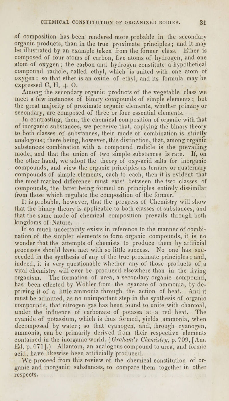 3>f composition has been rendered more probable in the secondary organic products, than in the true proximate principles ; and it may be illustrated by an example taken from the former class. Ether is composed of four atoms of carbon, five atoms of hydrogen, and one atom of oxygen; the carbon and hydrogen constitute a hypothetical compound radicle, called ethyl, which is united with one atom of oxygen: so that ether is an oxide of ethyl, and its formula may be expressed C4 H5 -f- O. Among the secondary organic products of the vegetable class we meet a few instances of binary compounds of simple elements; but the great majority of proximate organic elements, whether primary or secondary, are composed of three or four essential elements. In contrasting, then, the chemical composition of organic with that of inorganic substances, we perceive that, applying the binary theory to both classes of substances, their mode of combination is strictly analogous; there being, however, this distinction, that, among organic substances combination with a compound radicle is the prevailing mode, and that the union of two simple substances is rare. If, on the other hand, we adopt the theory of oxy-acid salts for inorganic compounds, and view the organic principles as ternary or quaternary compounds of simple elements, each to each, then it is evident that the most marked difference must exist between the two classes of compounds, the latter being formed on principles entirely dissimilar from those which regulate the composition of the former. It is probable, however, that the progress of Chemistry will show that the binary theory is applicable to both classes of substances, and that the same mode of chemical composition prevails through both kingdoms of Nature. If so much uncertainty exists in reference to the manner of combi- nation of the simpler elements to form organic compounds, it is no wonder that the attempts of chemists to produce them by artificial processes should have met with so little success. No one has suc- ceeded in the synthesis of any of the true proximate principles ; and, indeed, it is very questionable whether any of those products of a vital chemistry will ever be produced elsewhere than in the living organism. The formation of urea, a secondary organic compound, has been effected by Wdhler from the cyanate of ammonia, by de- priving it of a little ammonia through the action of heat. And it must be admitted, as no unimportant step in the synthesis of organic compounds, that nitrogen gas has been found to unite with charcoal, under the influence of carbonate of potassa at a red heat. The cyanide of potassium, which is thus formed, yields ammonia, when decomposed by water ; so that cyanogen, and, through cyanogen, ammonia, can be primarily derived from their respective elements contained in the inorganic world. [Graham's Chemistry, p. 709, [Am. Ed. p. 671].) Allantoin, an analogous compound to urea, and formic acid, have likewise been artificially produced. We proceed from this review of the chemical constitution of or- ganic and inorganic substances, to compare them together in other respects.