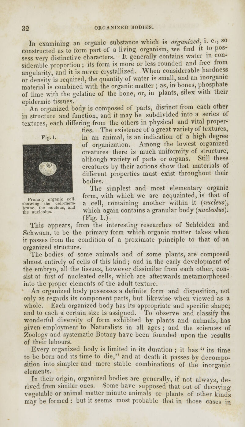 In examining an organic substance which is organized, i. e., so constructed as to form part of a living organism, we find it to pos- sess very distinctive characters. It generally contains water in con- siderable proportion ; its form is more or less rounded and free from angularity, and it is never crystallized. When considerable hardness or density is required, the quantity of water is small, and an inorganic material is combined with the organic matter ; as, in bones, phosphate of lime with the gelatine of the bone, or, in plants, silex with their epidermic tissues. An organized body is composed of parts, distinct from each other in structure and function, and it may be subdivided into a series of textures, each differing from the others in physical and vital proper- ties. The existence of a great variety of textures, Fig.i. in an animal, is an indication of a high degree of organization. Among the lowest organized creatures there is much uniformity of structure, although variety of parts or organs. Still these creatures by their actions show that materials of different properties must exist throughout their bodies. The simplest and most elementary organic form, with which we are acquainted, is that of Primary organic cell, ' . t . . ' , , . showing the ceii-mem- a cell, containing another within it [nucleus), lhennucieoiusUCleus' and which again contains a granular body {nucleolus). This appears, from the interesting researches of Schleiden and Schwann, to be the primary form which organic matter takes when it passes from the condition of a proximate principle to that of an organized structure. The bodies of some animals and of some plants, are composed almost entirely of cells of this kind ; and in the early development of the embryo, all the tissues, however dissimilar from each other, con- sist at first of nucleated cells, which are afterwards metamorphosed into the proper elements of the adult texture. An organized body possesses a definite form and disposition, not only as regards its component parts, but likewise when viewed as a whole. Each organized body has its appropriate and specific shape; and to each a certain size is assigned. To observe and classify the wonderful diversity of form exhibited by plants and animals, has given employment to Naturalists in all ages ; and the sciences of Zoology and systematic Botany have been founded upon the results of their labours. Every organized body is limited in its duration ; it has  its time to be born and its time to die, and at death it passes by decompo- sition into simpler and more stable combinations of the inorganic elements. In their origin, organized bodies are generally, if not always, de- rived from similar ones. Some have supposed that out of decaying vegetable or animal matter minute animals or plants of other kinds may be formed : but it seems most probable that in those cases in