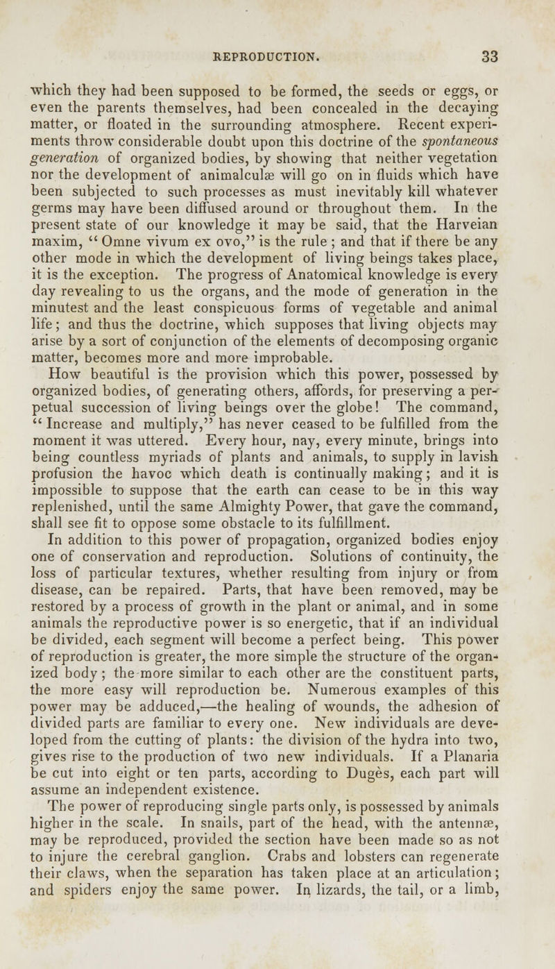 •which they had been supposed to be formed, the seeds or eggs, or even the parents themselves, had been concealed in the decaying matter, or floated in the surrounding atmosphere. Recent experi- ments throw considerable doubt upon this doctrine of the spontaneous generation of organized bodies, by showing that neither vegetation nor the development of animalculse will go on in fluids which have been subjected to such processes as must inevitably kill whatever germs may have been diffused around or throughout them. In the present state of our knowledge it may be said, that the Harveian maxim,  Omne vivum ex ovo, is the rule ; and that if there be any other mode in which the development of living beings takes place, it is the exception. The progress of Anatomical knowledge is every day revealing to us the organs, and the mode of generation in the minutest and the least conspicuous forms of vegetable and animal life; and thus the doctrine, which supposes that living objects may arise by a sort of conjunction of the elements of decomposing organic matter, becomes more and more improbable. How beautiful is the provision which this power, possessed by organized bodies, of generating others, affords, for preserving a per- petual succession of living beings over the globe! The command,  Increase and multiply, has never ceased to be fulfilled from the moment it was uttered. Every hour, nay, every minute, brings into being countless myriads of plants and animals, to supply in lavish profusion the havoc which death is continually making; and it is impossible to suppose that the earth can cease to be in this way replenished, until the same Almighty Power, that gave the command, shall see fit to oppose some obstacle to its fulfillment. In addition to this power of propagation, organized bodies enjoy one of conservation and reproduction. Solutions of continuity, the loss of particular textures, whether resulting from injury or from disease, can be repaired. Parts, that have been removed, may be restored by a process of growth in the plant or animal, and in some animals the reproductive power is so energetic, that if an individual be divided, each segment will become a perfect being. This power of reproduction is greater, the more simple the structure of the organ- ized body ; the more similar to each other are the constituent parts, the more easy will reproduction be. Numerous examples of this power may be adduced,—the healing of wounds, the adhesion of divided parts are familiar to every one. New individuals are deve- loped from the cutting of plants: the division of the hydra into two, gives rise to the production of two newT individuals. If a Planaria be cut into eight or ten parts, according to Duges, each part will assume an independent existence. The power of reproducing single parts only, is possessed by animals higher in the scale. In snails, part of the head, with the antenna?, may be reproduced, provided the section have been made so as not to injure the cerebral ganglion. Crabs and lobsters can regenerate their claws, when the separation has taken place at an articulation; and spiders enjoy the same power. In lizards, the tail, or a limb,