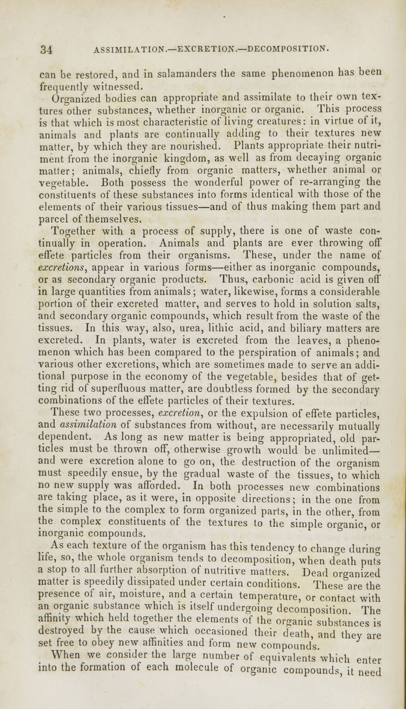 can be restored, and in salamanders the same phenomenon has been frequently witnessed. Organized bodies can appropriate and assimilate to their own tex- tures other substances, whether inorganic or organic. This process is that which is most characteristic of living creatures: in virtue of it, animals and plants are continually adding to their textures new- matter, by which they are nourished. Plants appropriate their nutri- ment from the inorganic kingdom, as well as from decaying organic matter; animals, chiefly from organic matters, whether animal or vegetable. Both possess the wonderful power of re-arranging the constituents of these substances into forms identical with those of the elements of their various tissues—and of thus making them part and parcel of themselves. Together with a process of supply, there is one of waste con- tinually in operation. Animals and plants are ever throwing off effete particles from their organisms. These, under the name of excretions, appear in various forms—either as inorganic compounds, or as secondary organic products. Thus, carbonic acid is given off in large quantities from animals; water, likewise, forms a considerable portion of their excreted matter, and serves to hold in solution salts, and secondary organic compounds, which result from the waste of the tissues. In this way, also, urea, lithic acid, and biliary matters are excreted. In plants, water is excreted from the leaves, a pheno- menon which has been compared to the perspiration of animals; and various other excretions, which are sometimes made to serve an addi- tional purpose in the economy of the vegetable, besides that of get- ting rid of superfluous matter, are doubtless formed by the secondary combinations of the effete particles of their textures. These two processes, excretion, or the expulsion of effete particles, and assimilation of substances from without, are necessarily mutually dependent. As long as new matter is being appropriated, old par- ticles must be thrown off, otherwise growth would be unlimited— and were excretion alone to go on, the destruction of the organism must speedily ensue, by the gradual waste of the tissues, to which no new supply was afforded. In both processes new combinations are taking place, as it were, in opposite directions; in the one from the simple to the complex to form organized parts, in the other, from the complex constituents of the textures to the simple organic, or inorganic compounds. As each texture of the organism has this tendency to change during life, so, the whole organism tends to decomposition, when death puts a stop to all further absorption of nutritive matters. Dead organized matter is speedily dissipated under certain conditions. These are the presence of air, moisture, and a certain temperature, or contact with an organic substance which is itself undergoing decomposition The affinity which held together the elements of the organic substances is destroyed by the cause which occasioned their death, and they are set free to obey new affinities and form new compounds. When we consider the large number of equivalents which enter into the formation of each molecule of organic compounds, it need