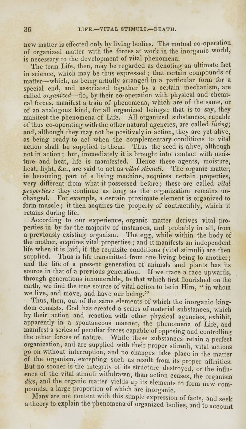 new matter is effected only by living bodies. The mutual co-operation of organized matter with the forces at work in the inorganic world, is necessary to the development of vital phenomena. The term Life, then, may be regarded as denoting an ultimate fact in science, which may be thus expressed; that certain compounds of matter—which, as being artfully arranged in a particular form for a special end, and associated together by a certain mechanism, are called organized—do, by their co-operation with physical and chemi- cal forces, manifest a train of phenomena, which are of the same, or of an analogous kind, for all organized beings; that is to say, they manifest the phenomena of Life. All organized substances, capable of thus co-operating with the other natural agencies, are called living; and, although they may not be positively in action, they are yet alive, as being ready to act when the complementary conditions to vital action shall be supplied to them. Thus the seed is alive, although not in action; but, immediately it is brought into contact with mois- ture and heat, life is manifested. Hence these agents, moisture, heat, light, &c, are said to act as vital stimuli. The organic matter, in becoming part of a living machine, acquires certain properties, very different from what it possessed before; these are called vital properties: they continue as long as the organization remains un- changed. For example, a certain proximate element is organized to form muscle; it then acquires the property of contractility, which it retains during life. According to our experience, organic matter derives vital pro- perties in by far the majority of instances, and probably in all, from a previously existing organism. The egg, while within the body of the mother, acquires vital properties ; and it manifests an independent life when it is laid, if the requisite conditions (vital stimuli) are then supplied. Thus is life transmitted from one living being to another; and the life of a present generation of animals and plants has its source in that of a previous generation. If we trace a race upwards, through generations innumerable, to that which first flourished on the earth, we find the true source of vital action to be in Him, u in whom we live, and move, and have our being. Thus, then, out of the same elements of which the inorganic king- dom consists, God has created a series of material substances, which by their action and reaction with other physical agencies, exhibit, apparently in a spontaneous manner, the phenomena of Life, and manifest a series of peculiar forces capable of opposing and controlling the other forces of nature. While these substances retain a perfect organization, and are supplied with their proper stimuli, vital actions go on without interruption, and no changes take place in the matter of the organism, excepting such as result from its proper affinities. But no sooner is the integrity of its structure destroyed, or the influ- ence of the vital stimuli withdrawn, than action ceases,'the organism dies, and the organic matter yields up its elements to form new com- pounds, a large proportion of which are inorganic. Many are not content with this simple expression of facts, and seek a theory to explain the phenomena of organized bodies, and to account