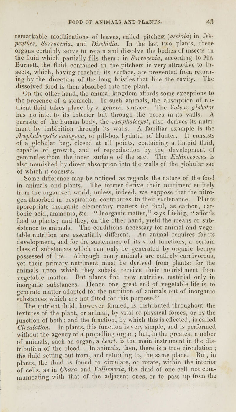 remarkable modifications of leaves, called pitchers (ascidia) in Ne- penthes, Sarracenia, and Dischidia. In the last two plants, these organs certainly serve to retain and dissolve the bodies of insects in the fluid which partially fills them : in Sarracenia, according to Mr. Burnett, the fluid contained in the pitchers is very attractive to in- sects, which, having reached its surface, are prevented from return- ing by the direction of the long bristles that line the cavity. The dissolved food is then absorbed into the plant. On the other hand, the animal kingdom affords some exceptions to the presence of a stomach. In such animals, the absorption of nu- trient fluid takes place by a general surface. The Volvox globator has no inlet to its interior but through the pores in its walls. A parasite of the human body, the Jlcephalocyst, also derives its nutri- ment by imbibition through its walls. A familiar example is the Acephalocystis endogena, or pill-box hydatid of Hunter. It consists of a globular bag, closed at all points, containing a limpid fluid, capable of growth, and of reproduction by the development of gemmules from the inner surface of the sac. The Echinococcus is also nourished by direct absorption into the walls of the globular sac of which it consists. Some difference may be noticed as regards the nature of the food in animals and plants. The former derive their nutriment entirely from the organized world, unless, indeed, we suppose that the nitro- gen absorbed in respiration contributes to their sustenance. Plants appropriate inorganic elementary matters for food, as carbon, car- bonic acid, ammonia, &c.  Inorganic matter, says Liebig,  affords food to plants; and they, on the other hand, yield the means of sub- sistence to animals. The conditions necessary for animal and vege- table nutrition are essentially different. An animal requires for its development, and for the sustenance of its vital functions, a certain class of substances which can only be generated by organic beings possessed of life. Although many animals are entirely carnivorous, yet their primary nutriment must be derived from plants; for the animals upon which they subsist receive their nourishment from vegetable matter. But plants find new nutritive material only in inorganic substances. Hence one great end of vegetable life is to generate matter adapted for the nutrition of animals out of inorganic substances which are not fitted for this purpose. The nutrient fluid, however formed, is distributed throughout the textures of the plant, or animal, by vital or physical forces, or by the junction of both ; and the function, by which this is effected, is called Circulation. In plants, this function is very simple, and is performed without the agency of a propelling organ ; but, in the greatest number of animals, such an organ, a heart, is the main instrument in the dis- tribution of the blood. In animals, then, there is a true circulation ; the fluid setting out from, and returning to, the same place. But, in plants, the fluid is found to circulate, or rotate, within the interior of cells, as in Chara and Vallisneria, the fluid of one cell not com- municating with that of the adjacent ones, or to pass up from the