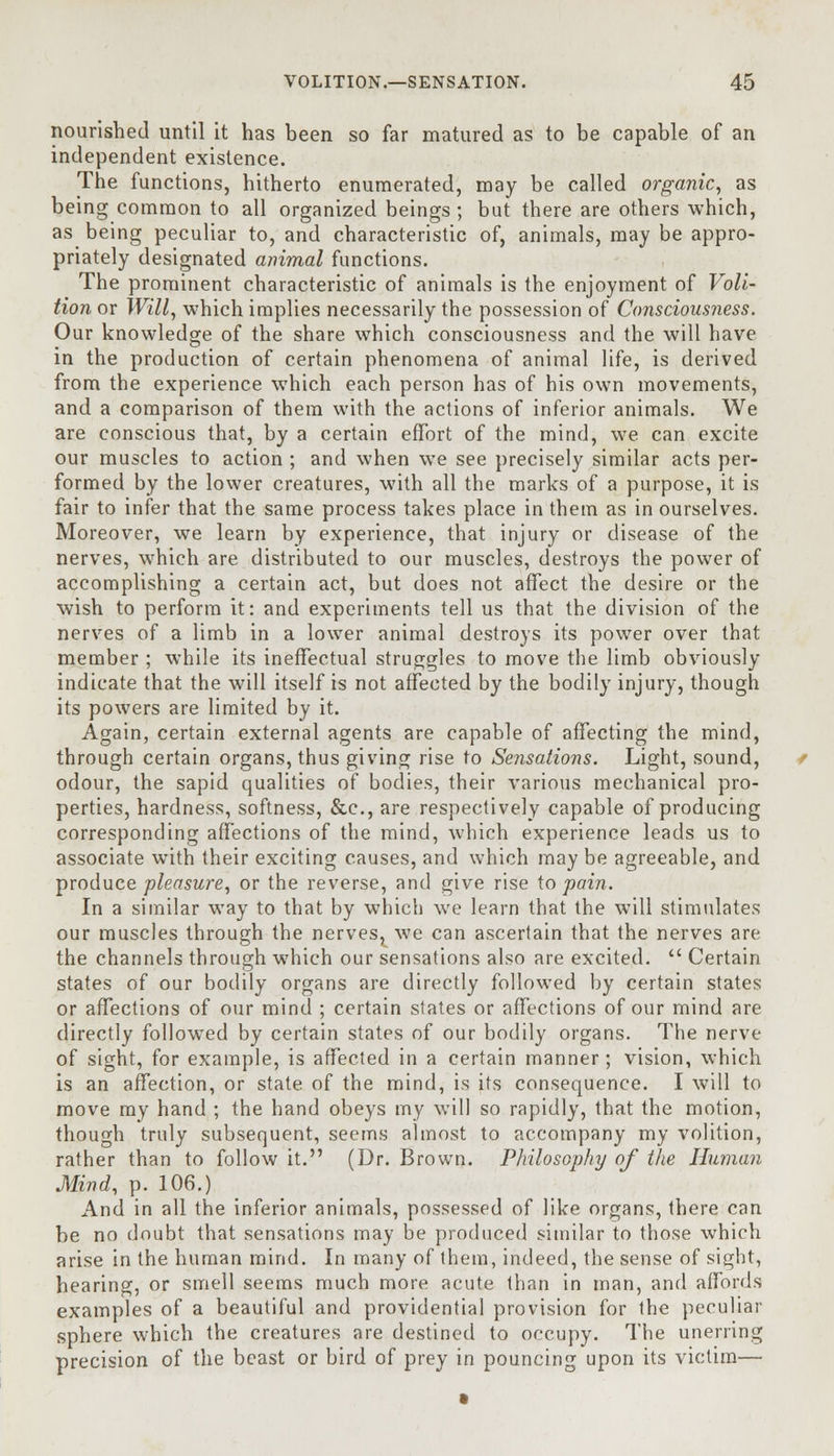 nourished until it has been so far matured as to be capable of an independent existence. The functions, hitherto enumerated, may be called organic, as being common to all organized beings ; but there are others which, as being peculiar to, and characteristic of, animals, may be appro- priately designated animal functions. The prominent characteristic of animals is the enjoyment of Voli- tion or Will, which implies necessarily the possession of Consciousness. Our knowledge of the share which consciousness and the will have in the production of certain phenomena of animal life, is derived from the experience which each person has of his own movements, and a comparison of them with the actions of inferior animals. We are conscious that, by a certain effort of the mind, we can excite our muscles to action ; and when we see precisely similar acts per- formed by the lower creatures, with all the marks of a purpose, it is fair to infer that the same process takes place in them as in ourselves. Moreover, we learn by experience, that injury or disease of the nerves, which are distributed to our muscles, destroys the power of accomplishing a certain act, but does not affect the desire or the wish to perform it: and experiments tell us that the division of the nerves of a limb in a lower animal destroys its power over that member ; while its ineffectual struggles to move the limb obviously indicate that the will itself is not affected by the bodily injury, though its powers are limited by it. Again, certain external agents are capable of affecting the mind, through certain organs, thus giving rise to Sensations. Light, sound, odour, the sapid qualities of bodies, their various mechanical pro- perties, hardness, softness, &c, are respectively capable of producing corresponding affections of the mind, which experience leads us to associate with their exciting causes, and which may be agreeable, and produce pleasure, or the reverse, and give rise to pain. In a similar way to that by which we learn that the will stimulates our muscles through the nerves^ we can ascertain that the nerves are the channels through which our sensations also are excited.  Certain states of our bodily organs are directly followed by certain states or affections of our mind ; certain states or affections of our mind are directly followed by certain states of our bodily organs. The nerve of sight, for example, is affected in a certain manner; vision, which is an affection, or state of the mind, is its consequence. I will to move my hand ; the hand obeys my will so rapidly, that the motion, though truly subsequent, seems almost to accompany my volition, rather than to follow it. (Dr. Brown. Philosophy of the Hitman Mind, p. 106.) And in all the inferior animals, possessed of like organs, there can be no doubt that sensations may be produced similar to those which arise in the human mind. In many of them, indeed, the sense of sight, hearing, or smell seems much more acute than in man, and affords examples of a beautiful and providential provision for the peculiar sphere which the creatures are destined to occupy. The unerring precision of the beast or bird of prey in pouncing upon its victim—