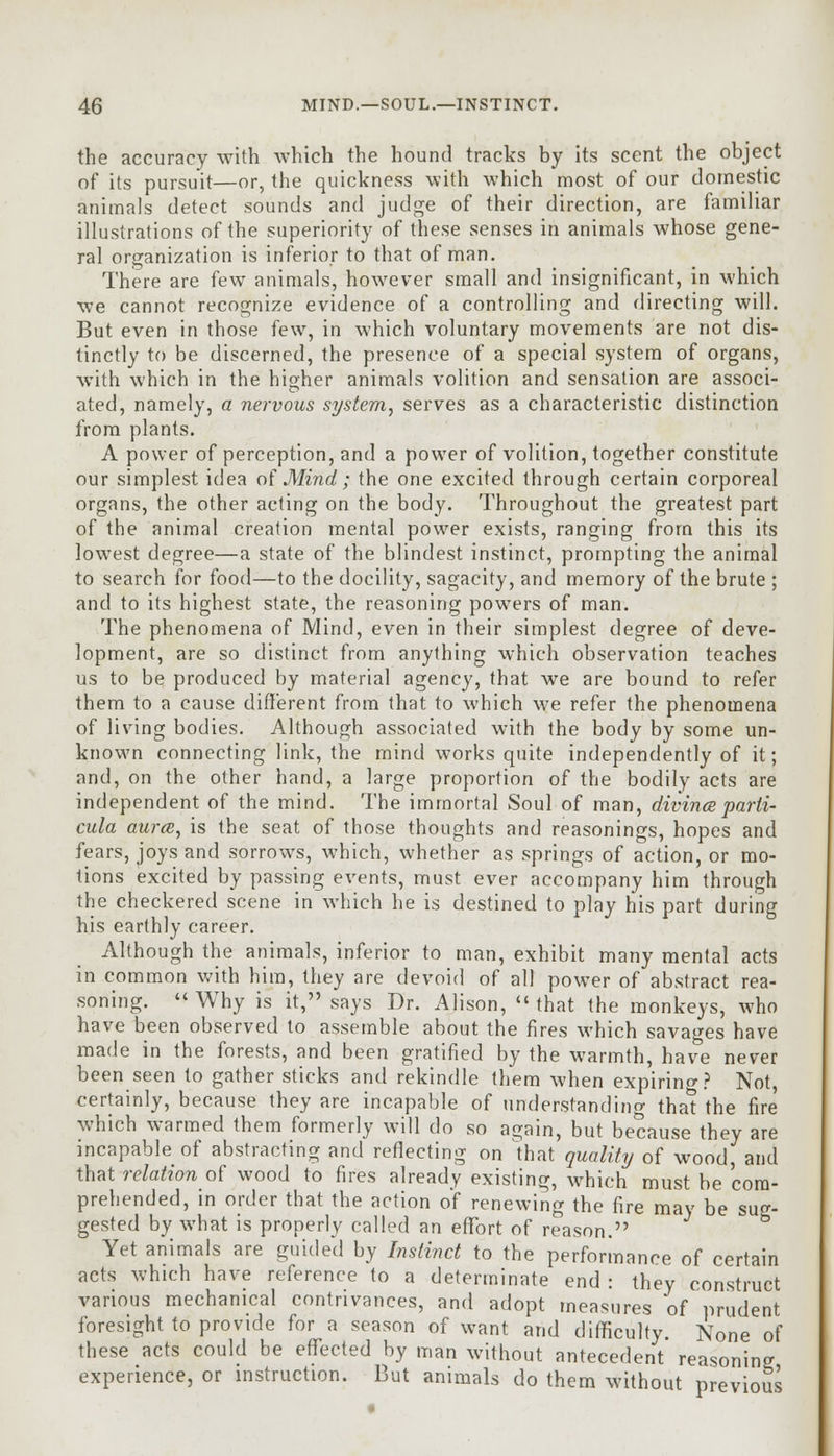 the accuracy with which the hound tracks by its scent the object of its pursuit—or, the quickness with which most of our domestic animals detect sounds and judge of their direction, are familiar illustrations of the superiority of these senses in animals whose gene- ral organization is inferior to that of man. There are few animals, however small and insignificant, in which we cannot recognize evidence of a controlling and directing will. But even in those few, in which voluntary movements are not dis- tinctly to be discerned, the presence of a special system of organs, with which in the higher animals volition and sensation are associ- ated, namely, a nervous system, serves as a characteristic distinction from plants. A power of perception, and a power of volition, together constitute our simplest idea of Mind; the one excited through certain corporeal organs, the other acting on the body. Throughout the greatest part of the animal creation mental power exists, ranging from this its lowest degree—a state of the blindest instinct, prompting the animal to search for food—to the docility, sagacity, and memory of the brute ; and to its highest state, the reasoning powers of man. The phenomena of Mind, even in their simplest degree of deve- lopment, are so distinct from anything which observation teaches us to be produced by material agency, that we are bound to refer them to a cause different from that to which we refer the phenomena of living bodies. Although associated with the body by some un- known connecting link, the mind works quite independently of it; and, on the other hand, a large proportion of the bodily acts are independent of the mind. The immortal Soul of man, divince parti- cula aura, is the seat of those thoughts and reasonings, hopes and fears, joys and sorrows, which, whether as springs of action, or mo- tions excited by passing events, must ever accompany him through the checkered scene in which he is destined to play his part during his earthly career. Although the animals, inferior to man, exhibit many mental acts in common with him, they are devoid of all power of abstract rea- soning. Why is it, says Dr. Alison, that the monkeys, who have been observed to assemble about the fires which savages have made in the forests, and been gratified by the warmth, have never been seen to gather sticks and rekindle them when expiring? Not, certainly, because they are incapable of understanding that the fire prehended, in order that the action of renewing the fire may be sug- gested by what is properly called an effort of reason. Yet animals are guided by Instinct to the performance of certain acts which have reference to a determinate end: they construct various mechanical contrivances, and adopt measures of prudent foresight to provide for a season of want and difficulty. None of these acts could be effected by man without antecedent reasoning experience, or instruction. But animals do them without prei :vious