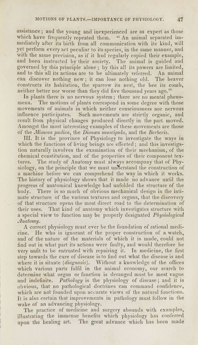 assistance; and the young and inexperienced are as expert as those which have frequently repeated them.  An animal separated im- mediately after its birth from all communication with its kind, will yet perform every act peculiar to its species, in the same manner, and with the same precision, as if it had regularly copied their example, and been instructed by their society. The animal is guided and governed by this principle alone ; by this all its powers are limited, and to this all its actions are to be ultimately referred. An animal can discover nothing new ; it can lose nothing old. The beaver constructs its habitation, the sparrow its nest, the bee its comb, neither better nor worse than they did five thousand years ago. In plants there is no nervous system; there are no mental pheno- mena. The motions of plants correspond in some degree with those movements of animals in which neither consciousness nor nervous influence participates. Such movements are strictly organic, and result from physical changes produced directly in the part moved. Amongst the most interesting examples of these movements are those of the Mimosa pudica, the Dioncea muscipula, and the Berberis. III. It is the province of Physiology to investigate the ways in which the functions of living beings are effected ; and this investiga- tion naturally involves the examination of their mechanism, of the chemical constitution, and of the properties of their component tex- tures. The study of Anatomy must always accompany that of Phy- siology, on the principle that we must understand the construction of a machine before we can comprehend the way in which it works. The history of physiology shows that it made no advance until the progress of anatomical knowledge had unfolded the structure of the body. There is so much of obvious mechanical design in the inti- mate structure of the various textures and organs, that the discovery of that structure opens the most direct road to the determination of their uses. That kind of anatomy which investigates structure with a special view to function may be properly designated Physiological Anatomy. A correct physiology must ever be the foundation of rational medi- cine. He who is ignorant of the proper construction of a watch, and of the nature of the materials of which it is made, could not find out in what part its actions were faulty, and would therefore be very unfit to be entrusted with repairing it. In medicine, the first step towards the cure of disease is to find out what the disease is and where it is situate {diagnosis). Without a knowledge of the offices which various parts fulfil in the animal economy, our search to determine what organ or function is deranged must be most vague and indefinite. Pathology is the physiology of disease ; and it is obvious, that no pathological doctrines can command confidence, which are not founded upon accurate views of the natural functions. It is also certain that improvements in pathology must follow in the wake of an advancing physiology. The practice of medicine and surgery abounds with examples, illustrating the immense benefits which physiology has conferred upon the healing art. The great advance which has been made