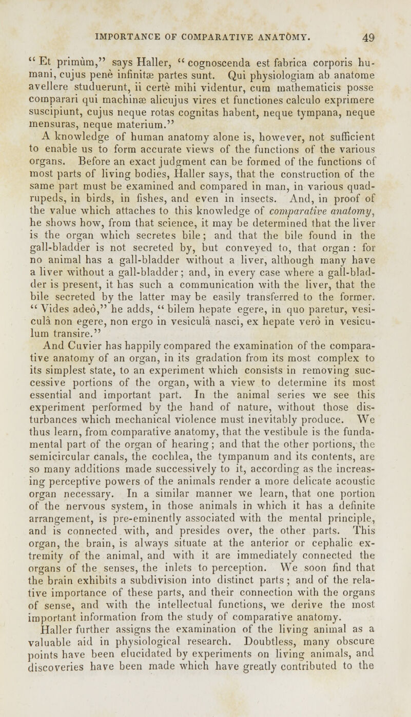  Et primura, says Haller,  cognoscenda est fabrica corporis hu- mani, cujus pene infinitse partes sunt. Qui physiologiam ab anatorae avellere studuerunt, ii certe mihi videntur, cum mathematicis posse comparari qui machinaa alicujus vires et functiones calculo exprimere suscipiunt, cujus neque rotas cognitas habent, neque tympana, neque mensuras, neque materiura. A knowledge of human anatomy alone is, however, not sufficient to enable us to form accurate views of the functions of the various organs. Before an exact judgment can be formed of the functions of most parts of living bodies, Haller says, that the construction of the same part must be examined and compared in man, in various quad- rupeds, in birds, in fishes, and even in insects. And, in proof of the value which attaches to this knowledge of comparative anatomy, he shows how, from that science, it may be determined that the liver is the organ which secretes bile; and that the bile found in the gall-bladder is not secreted by, but conveyed to, that organ : for no animal has a gall-bladder without a liver, although many have a liver without a gall-bladder; and, in every case where a gall-blad- der is present, it has such a communication with the liver, that the bile secreted by the latter may be easily transferred to the former.  Vides adeo, he adds,  bilem hepate egere, in quo paretur, vesi- cula non egere, non ergo in vesicula nasci, ex hepate vero in vesicu- lum transire. And Cuvier has happily compared the examination of the compara- tive anatomy of an organ, in its gradation from its most complex to its simplest state, to an experiment which consists in removing suc- cessive portions of the organ, with a view to determine its most essential and important part. In the animal series we see this experiment performed by the hand of nature, wuthout those dis- turbances which mechanical violence must inevitably produce. We thus learn, from comparative anatomy, that the vestibule is the funda- mental part of the organ of hearing; and that the other portions, the semicircular canals, the cochlea, the tympanum and its contents, are so many additions made successively to it, according as the increas- ing perceptive powers of the animals render a more delicate acoustic organ necessary. In a similar manner we learn, that one portion of the nervous system, in those animals in which it has a definite arrangement, is pre-eminently associated with the mental principle, and is connected with, and presides over, the other parts. This organ, the brain, is always situate at the anterior or cephalic ex- tremity of the animal, and with it are immediately connected the organs of the senses, the inlets to perception. We soon find that the brain exhibits a subdivision into distinct parts; and of the rela- tive importance of these parts, and their connection with the organs of sense, and with the intellectual functions, we derive the most important information from the study of comparative anatomy. Haller further assigns the examination of the living animal as a valuable aid in physiological research. Doubtless, many obscure points have been elucidated by experiments on living animals, and discoveries have been made which have greatly contributed to the