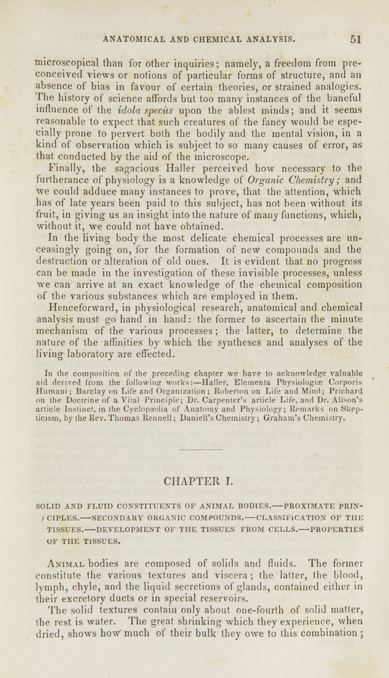 microscopical than for other inquiries; namely, a freedom from pre- conceived views or notions of particular forms of structure, and an absence of bias in favour of certain theories, or strained analogies. The history of science affords but too many instances of the baneful influence of the idola spectis upon the ablest minds; and it seems reasonable to expect that such creatures of the fancy would be espe- cially prone to pervert both the bodily and the mental vision, in a kind of observation which is subject to so many causes of error, as that conducted by the aid of the microscope. Finally, the sagacious Haller perceived how necessary to the furtherance of physiology is a knowledge of Organic Chemistry; and we could adduce many instances to prove, that the attention, which has of late years been paid to this subject, has not been without its fruit, in giving us an insight into the nature of many functions, which, without it, we could not have obtained. In the living body the most delicate chemical processes are un- ceasingly going on, for the formation of new compounds and the destruction or alteration of old ones. It is evident that no progress can be made in the investigation of these invisible processes, unless we can arrive at an exact knowledge of the chemical composition of the various substances which are employed in them. Henceforward, in physiological research, anatomical and chemical analysis must go hand in hand: the former to ascertain the minute mechanism of the various processes ; the latter, to determine the nature of the affinities by which the syntheses and analyses of the living laboratory are effected. In the composition of the preceding chapter we have to acknowledge valuable aid derived from the following works:—Haller, Elementa Physiologise Corporis Humani; Barclay on Life and Organization; Roberton on Life and Mind; Prichard on the Doctrine of a Vital Principle; Dr. Carpenter's article Life, and Dr. Alison's article Instinct, in the Cyclopaedia of Anatomy and Physiology; Remarks on Skep- ticism, by the Rev. Thomas Rennell; Daniell's Chemistry; Graham's Chemistry. CHAPTER I. SOLID AND FLUID CONSTITUENTS OF ANIMAL BODIES. PROXIMATE PRIN- / CIPLES. SECONDARY ORGANIC COMPOUNDS. CLASSIFICATION OF THE TISSUES. DEVELOPMENT OF THE TISSUES FROM CELLS. PROPERTIES OF THE TISSUES. Animal bodies are composed of solids and fluids. The former constitute the various textures and viscera; the latter, the blood, lymph, chyle, and the liquid secretions of glands, contained either in their excretory ducts or in special reservoirs. The solid textures contain only about one-fourth of solid matter, the rest is water. The great shrinking which they experience, when dried, shows how much of their bulk they owe to this combination;