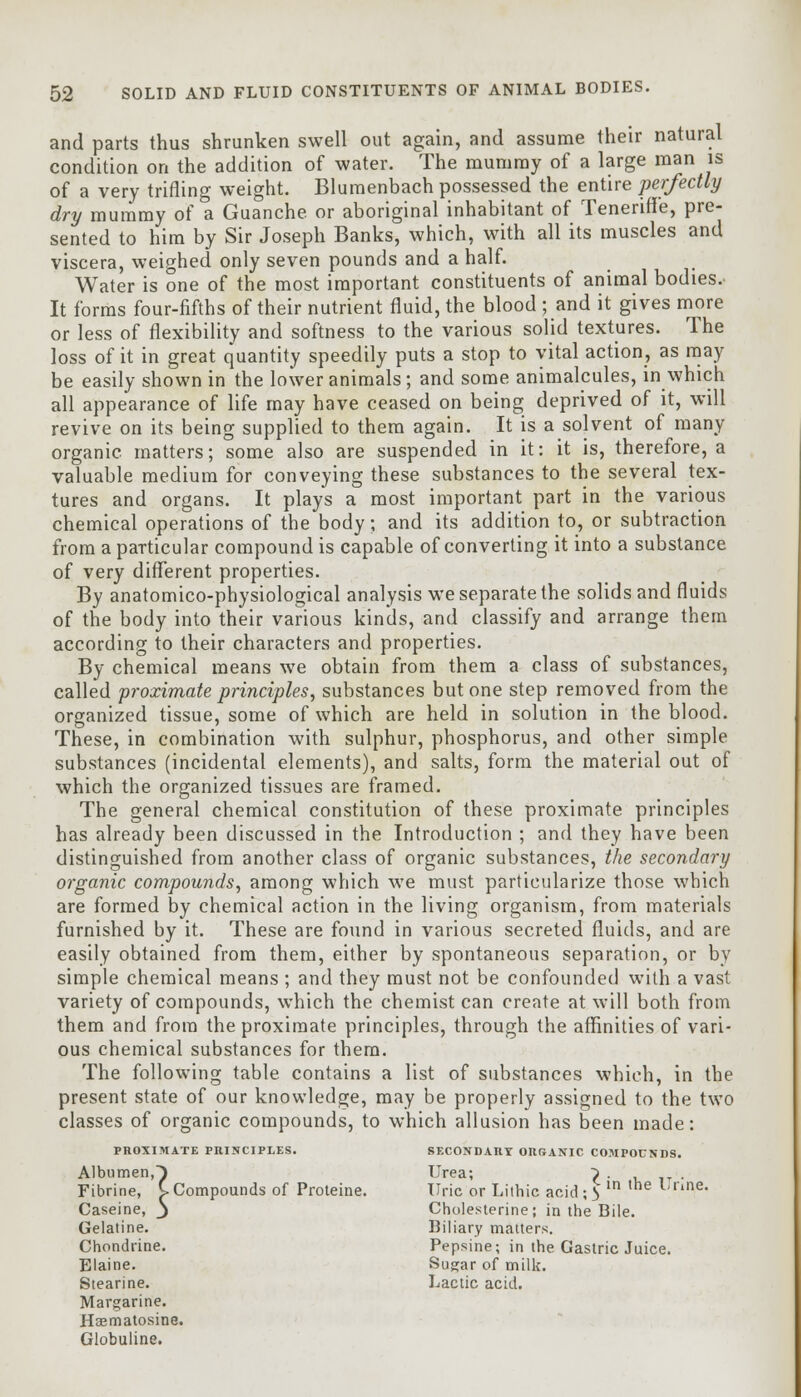 and parts thus shrunken swell out again, and assume their natural condition on the addition of water. The mummy of a large man is of a very trifling weight. Blumenbach possessed the entire perfectly dry mummy of a Guanche or aboriginal inhabitant of Teneriffe, pre- sented to him by Sir Joseph Banks, which, with all its muscles and viscera, weighed only seven pounds and a half. Water is one of the most important constituents of animal bodies. It forms four-fifths of their nutrient fluid, the blood ; and it gives more or less of flexibility and softness to the various solid textures. The loss of it in great quantity speedily puts a stop to vital action, as may be easily shown in the lower animals; and some animalcules, in which all appearance of life may have ceased on being deprived of it, will revive on its being supplied to them again. It is a solvent of many organic matters; some also are suspended in it: it is, therefore, a valuable medium for conveying these substances to the several tex- tures and organs. It plays a most important part in the various chemical operations of the body; and its addition to, or subtraction from a particular compound is capable of converting it into a substance of very different properties. By anatomico-physiological analysis we separate the solids and fluids of the body into their various kinds, and classify and arrange them according to their characters and properties. By chemical means we obtain from them a class of substances, called proximate principles, substances but one step removed from the organized tissue, some of which are held in solution in the blood. These, in combination with sulphur, phosphorus, and other simple substances (incidental elements), and salts, form the material out of which the organized tissues are framed. The general chemical constitution of these proximate principles has already been discussed in the Introduction ; and they have been distinguished from another class of organic substances, the secondary organic compounds, among which we must particularize those which are formed by chemical action in the living organism, from materials furnished by it. These are found in various secreted fluids, and are easily obtained from them, either by spontaneous separation, or by simple chemical means ; and they must not be confounded with a vast variety of compounds, which the chemist can create at will both from them and from the proximate principles, through the affinities of vari- ous chemical substances for them. The following table contains a list of substances which, in the present state of our knowledge, may be properly assigned to the two classes of organic compounds, to which allusion has been made: PROXIMATE PRINCIPLES. SECONDARY ORSANIC COMPOUNDS. Albumen,^ Urea; ^ . . Fibrine, S- Compounds of Proteine. Uric or Lilhic acid; 3 in Urine. Caseine, j Cholesterine; in the Bile. Gelatine. Biliary matters. Chondrine. Pepsine; in the Gastric Juice. Elaine. Sugar of milk. Stearine. Lactic acid. Margarine. Haematosine. Globuline.
