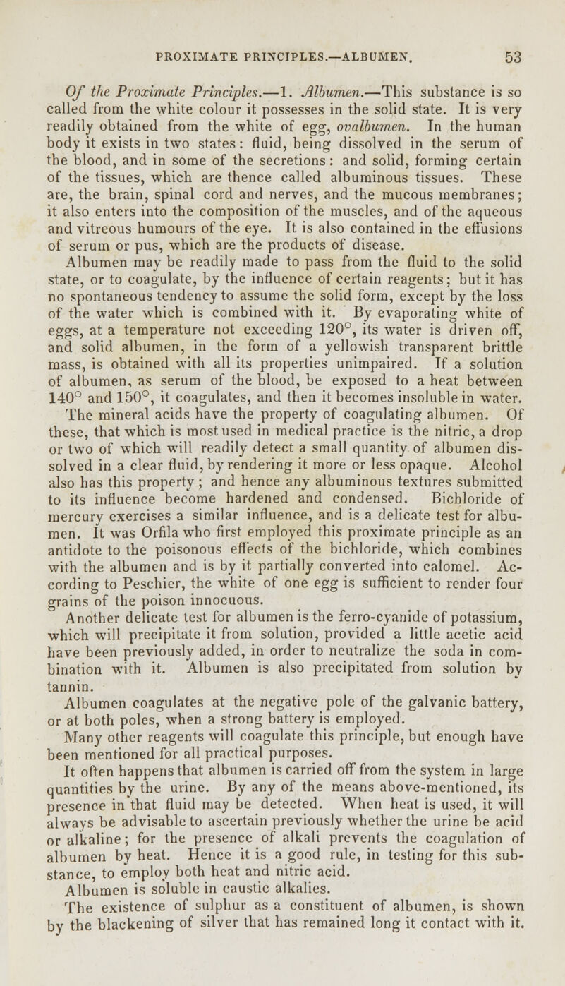 Of the Proximate Principles.—1. Albumen.—This substance is so called from the white colour it possesses in the solid state. It is very readily obtained from the white of egg, ovalburnen. In the human body it exists in two states: fluid, being dissolved in the serum of the blood, and in some of the secretions: and solid, forming certain of the tissues, which are thence called albuminous tissues. These are, the brain, spinal cord and nerves, and the mucous membranes; it also enters into the composition of the muscles, and of the aqueous and vitreous humours of the eye. It is also contained in the effusions of serum or pus, which are the products of disease. Albumen may be readily made to pass from the fluid to the solid state, or to coagulate, by the influence of certain reagents; but it has no spontaneous tendency to assume the solid form, except by the loss of the water which is combined with it. By evaporating white of eggs, at a temperature not exceeding 120°, its water is driven off, and solid albumen, in the form of a yellowish transparent brittle mass, is obtained with all its properties unimpaired. If a solution of albumen, as serum of the blood, be exposed to a heat between 140° and 150°, it coagulates, and then it becomes insoluble in water. The mineral acids have the property of coagulating albumen. Of these, that which is most used in medical practice is the nitric, a drop or two of which will readily detect a small quantity of albumen dis- solved in a clear fluid, by rendering it more or less opaque. Alcohol also has this property ; and hence any albuminous textures submitted to its influence become hardened and condensed. Bichloride of mercury exercises a similar influence, and is a delicate test for albu- men. It was Orfila who first employed this proximate principle as an antidote to the poisonous effects of the bichloride, which combines with the albumen and is by it partially converted into calomel. Ac- cording to Pesehier, the white of one egg is sufficient to render four grains of the poison innocuous. Another delicate test for albumen is the ferro-cyanide of potassium, which will precipitate it from solution, provided a little acetic acid have been previously added, in order to neutralize the soda in com- bination with it. Albumen is also precipitated from solution by tannin. Albumen coagulates at the negative pole of the galvanic battery, or at both poles, when a strong battery is employed. Many other reagents will coagulate this principle, but enough have been mentioned for all practical purposes. It often happens that albumen is carried off from the system in large quantities by the urine. By any of the means above-mentioned, its presence in that fluid may be detected. When heat is used, it will always be advisable to ascertain previously whether the urine be acid or alkaline; for the presence of alkali prevents the coagulation of albumen by heat. Hence it is a good rule, in testing for this sub- stance, to employ both heat and nitric acid. Albumen is soluble in caustic alkalies. The existence of sulphur as a constituent of albumen, is shown by the blackening of silver that has remained long it contact with it.