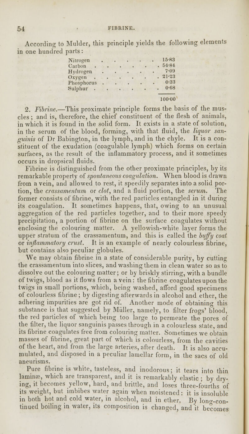 According to Mulder, this principle yields the following elements in one hundred parts : Nitrogen 1583 Carbon 54-84 Hydrogen 7-09 Oxygen 21-23 Phosphorus 0-33 Sulphur 0-68 100-00 2. Fibrine.—This proximate principle forms the basis of the mus- cles ; and is, therefore, the chief constituent of the flesh of animals, in which it is found in the solid form. It exists in a state of solution, in the serum of the blood, forming, with that fluid, the liquor san- guinis of Dr Babington, in the lymph, and in the chyle. It is a con- stituent of the exudation (coagulable lymph) which forms on certain surfaces, as the result of the inflammatory process, and it sometimes occurs in dropsical fluids. Fibrine is distinguished from the other proximate principles, by its remarkable property of spontaneous coagulation. When blood is drawn from a vein, and allowed to rest, it speedily separates into a solid por- tion, the crassamentum or clot, and a fluid portion, the serum. The former consists of fibrine, with the red particles entangled in it during its coagulation. It sometimes happens, that, owing to an unusual aggregation of the red particles together, and to their more speedy precipitation, a portion of fibrine on the surface coagulates without enclosing the colouring matter. A yellowish-white layer forms the upper stratum of the crassamentum, and this is called the buffy coat or inflammatory crust. It is an example of nearly colourless fibrine, but contains also peculiar globules. We may obtain fibrine in a state of considerable purity, by cutting the crassamentum into slices, and washing them in clean water so as to dissolve out the colouring matter; or by briskly stirring, with a bundle of twigs, blood as it flows from a vein: the fibrine coagulates upon the twigs in small portions, which, being washed, afford good specimens of colourless fibrine ; by digesting afterwards in alcohol and ether, the adhering impurities are got rid of. Another mode of obtaining this substance is that suggested by Miiller, namely, to filter frogs' blood, the red particles of which being too large to permeate the pores of the filter, the liquor sanguinis passes through in a colourless state, and its fibrine coagulates free from colouring matter. Sometimes we obtain masses of fibrine, great part of which is colourless, from the cavities of the heart, and from the large arteries, after death. It is also accu- mulated, and disposed in a peculiar lamellar form, in the sacs of old aneurisms. Pure fibrine is white, tasteless, and inodorous; it tears into thin laminse, which are transparent, and it is remarkably elastic ; by dry- ing, it becomes yellow, hard, and brittle, and loses three-fourths of its weight, but imbibes water again when moistened: it is insoluble in both hot and cold water, in alcohol, and in ether. By loner-con- tinued boiling in water, its composition is changed, and it becomes