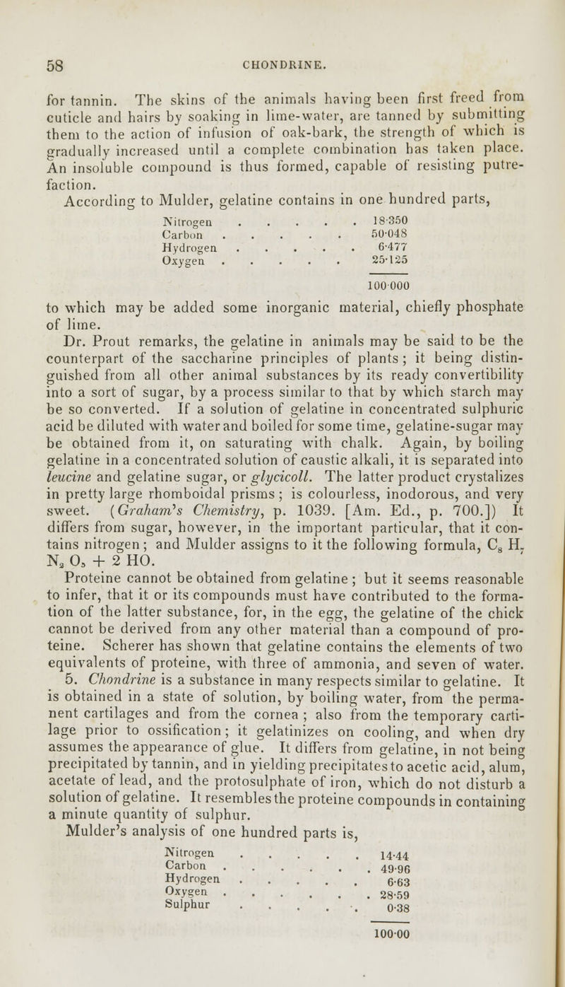 for tannin. The skins of the animals having been first freed from cuticle and hairs by soaking in lime-water, are tanned by submitting them to the action of infusion of oak-bark, the strength of which is gradually increased until a complete combination has taken place. An insoluble compound is thus formed, capable of resisting putre- faction. According to Mulder, gelatine contains in one hundred parts, Nitrogen 18350 Carbon 50-048 Hydrogen 6-477 Oxygen 25-125 100000 to which may be added some inorganic material, chiefly phosphate of lime. Dr. Prout remarks, the gelatine in animals may be said to be the counterpart of the saccharine principles of plants ; it being distin- guished from all other animal substances by its ready convertibility into a sort of sugar, by a process similar to that by which starch may be so converted. If a solution of gelatine in concentrated sulphuric acid be diluted with water and boiled for some time, gelatine-sugar may be obtained from it, on saturating with chalk. Again, by boiling gelatine in a concentrated solution of caustic alkali, it is separated into leucine and gelatine sugar, or glycicoll. The latter product crystalizes in pretty large rhomboidal prisms; is colourless, inodorous, and very sweet. {Graham's Chemistry, p. 1039. [Am. Ed., p. 700.]) It differs from sugar, however, in the important particular, that it con- tains nitrogen; and Mulder assigns to it the following formula, C8 H. N3 03 + 2 HO. Proteine cannot be obtained from gelatine ; but it seems reasonable to infer, that it or its compounds must have contributed to the forma- tion of the latter substance, for, in the egg, the gelatine of the chick cannot be derived from any other material than a compound of pro- teine. Scherer has shown that gelatine contains the elements of two equivalents of proteine, with three of ammonia, and seven of water. 5. Chondrine is a substance in many respects similar to gelatine. It is obtained in a state of solution, by boiling water, from the perma- nent cartilages and from the cornea ; also from the temporary carti- lage prior to ossification ; it gelatinizes on cooling, and when dry assumes the appearance of glue. It differs from gelatine, in not being precipitated by tannin, and in yielding precipitatesto acetic acid, alum, acetate of lead, and the protosulphate of iron, which do not disturb a solution of gelatine. It resembles the proteine compounds in containing a minute quantity of sulphur. Mulder's analysis of one hundred parts is, Nitrogen 14.44 Carbon 49-96 Hydrogen 6.63 °7?en 28-59 Sulphur ....... 0-38 10000