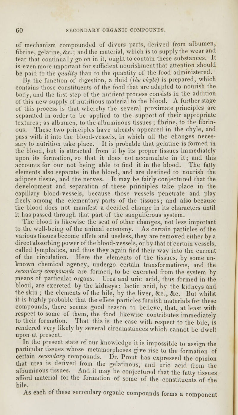 of mechanism compounded of divers parts, derived from albumen, fibrine, gelatine, &c; and the material, which is to supply the wear and tear that continually go on in it, ought to contain these substances. It is even more important for sufficient nourishment that attention should be paid to the quality than to the quantity of the food administered. By the function of digestion, a fluid {the chyle) is prepared, which contains those constituents of the food that are adapted to nourish the body, and the first step of the nutrient process consists in the addition of this new supply of nutritious material to the blood. A further stage of this process is that whereby the several proximate principles are separated in order to be applied to the support of their appropriate textures; as albumen, to the albuminous tissues ; fibrine, to the fibrin- ous. These two principles have already appeared in the chyle, and pass with it into the blood-vessels, in which all the changes neces- sary to nutrition take place. It is probable that gelatine is formed in the blood, but is attracted from it by its proper tissues immediately upon its formation, so that it does not accumulate in it; and this accounts for our not being able to find it in the blood. The fatty elements also separate in the blood, and are destined to nourish the adipose tissue, and the nerves. It may be fairly conjectured that the development and separation of these principles take place in the capillary blood-vessels, because those vessels penetrate and play freely among the elementary parts of the tissues; and also because the blood does not manifest a decided change in its characters until it has passed through that part of the sanguiferous system. The blood is likewise the seat of other changes, not less important to the well-being of the animal economy. As certain particles of the various tissues become effete and useless, they are removed either by a direct absorbing power of the blood-vessels, or by that of certain vessels, called lymphatics, and thus they again find their way into the current of the circulation. Here the elements of the tissues, by some un- known chemical agency, undergo certain transformations, and the secondary compounds are formed, to be excreted from the system by means of particular organs. Urea and uric acid, thus formed in the blood, are excreted by the kidneys; lactic acid, by the kidneys and the skin ; the elements of the bile, by the liver, &c, &c. But whilst it is highly probable that the effete particles furnish materials for these compounds, there seems good reason to believe, that, at least with respect to some of them, the food likewise contributes immediately to their formation. That this is the case with respect to the bile, is rendered very likely by several circumstances which cannot be dwelt upon at present. In the present state of our knowledge it is impossible to assign the particular tissues whose metamorphoses give rise to the formation of certain secondary compounds. Dr. Prout has expressed the opinion that urea is derived from the gelatinous, and uric acid from the albuminous tissues. And it may be conjectured that the fatty tissues afford material for the formation of some of the constituents of the bile. As each of these secondary organic compounds forms a component