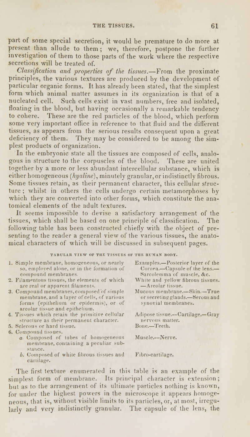 part of some special secretion, it would be premature to do more at present than allude to them ; we, therefore, postpone the further investigation of them to those parts of the work where the respective secretions will be treated of. Classification and properties of the tissues.—From the proximate principles, the various textures are produced by the development of particular organic forms. It has already been stated, that the simplest form which animal matter assumes in its organization is that of a nucleated cell. Such cells exist in vast numbers, free and isolated, floating in the blood, but having occasionally a remarkable tendency to cohere. These are the red particles of the blood, which perform some very important office in reference to that fluid and the different tissues, as appears from the serious results consequent upon a great deficiency of them. They may be considered to be among the sim- plest products of organization. In the embryonic state all the tissues are composed of cells, analo- gous in structure to the corpuscles of the blood. These are united together by a more or less abundant intercellular substance, which is either homogeneous (hyaline), minutely granular,or indistinctly fibrous. Some tissues retain, as their permanent character, this cellular struc- ture ; whilst in others the cells undergo certain metamorphoses by which they are converted into other forms, which constitute the ana- tomical elements of the adult textures. It seems impossible to devise a satisfactory arrangement of the tissues, which shall be based on one principle of classification. The following table has been constructed chiefly with the object of pre- senting to the reader a general view of the various tissues, the anato- mical characters of which will be discussed in subsequent pages. TABULAR TUW OF THE TISSUES OF THE HUMAN BODY. 1. Simple membrane, homogeneous, or nearly Examples.—Posterior layer of the so, employed alone, or in the formation of Cornea.—Capsule of the lens.— compound membranes. Sarcolemma of muscle, &c. 2. Filamentous tissues, the elements of which White and yellow fibrous tissues. are real or apparent filaments. —Areolar tissue. 3. Compound membranes,composed of simple Mucous membrane.—Skin.—True membrane, and a layer of cells, of various orsecretinsrglands.—Serousand forms (epithelium or epidermis), or of synovial membranes, areolar tis-,ue and epithelium. 4. Tissues which retain the primitive cellular Adipose tissue.—Cartilage.—Gray structure as their permanent character. nervous matter. 5. Sclerous or hard tissue. Bone.—Teeth. 6. Compound tissues. a- Composed of tubes of homogeneous Muscle.—Nerve, memhrane, containing a peculiar sub- stance. b. Composed of white fibrous tissues and Fibro-cartilage. cartilage. The first texture enumerated in this table is an example of the simplest form of membrane. Its principal character is extension; but as to the arrangement of its ultimate particles nothing is known, for under the highest powers in the microscope it appears homoge- neous, that is, without visible limits to its particles, or, at most, irregu- larly and very indistinctly granular. The capsule of the lens, the
