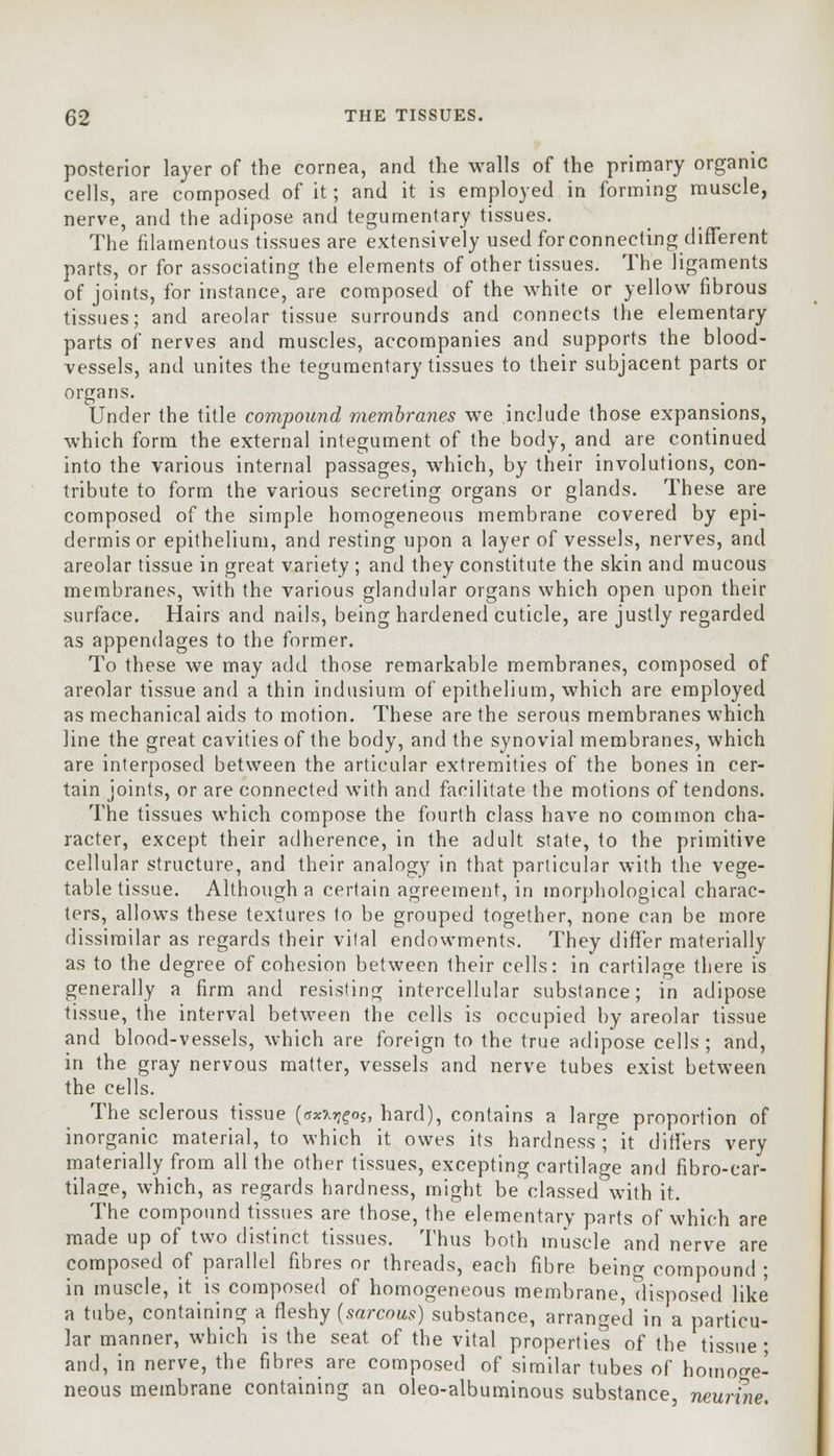 posterior layer of the cornea, and the walls of the primary organic cells, are composed of it; and it is employed in forming muscle, nerve, and the adipose and tegurnentary tissues. The filamentous tissues are extensively used for connecting different parts, or for associating the elements of other tissues. The ligaments of joints, for instance, are composed of the white or yellow fibrous tissues; and areolar tissue surrounds and connects the elementary parts of nerves and muscles, accompanies and supports the blood- vessels, and unites the tegurnentary tissues to their subjacent parts or organs. Under the title compound membranes we include those expansions, which form the external integument of the body, and are continued into the various internal passages, which, by their involutions, con- tribute to form the various secreting organs or glands. These are composed of the simple homogeneous membrane covered by epi- dermis or epithelium, and resting upon a layer of vessels, nerves, and areolar tissue in great variety ; and they constitute the skin and mucous membranes, with the various glandular organs which open upon their surface. Hairs and nails, being hardened cuticle, are justly regarded as appendages to the former. To these we may add those remarkable membranes, composed of areolar tissue and a thin indusium of epithelium, which are employed as mechanical aids to motion. These are the serous membranes which line the great cavities of the body, and the synovial membranes, which are interposed between the articular extremities of the bones in cer- tain joints, or are connected with and facilitate the motions of tendons. The tissues which compose the fourth class have no common cha- racter, except their adherence, in the adult state, to the primitive cellular structure, and their analogy in that particular with the vege- table tissue. Although a certain agreement, in morphological charac- ters, allows these textures to be grouped together, none can be more dissimilar as regards their vital endowments. They differ materially as to the degree of cohesion between their cells: in cartilage there is generally a firm and resisting intercellular substance; in adipose tissue, the interval between the cells is occupied by areolar tissue and blood-vessels, which are foreign to the true adipose cells ; and, in the gray nervous matter, vessels and nerve tubes exist between the cells. The sclerous tissue (5*^05, hard), contains a large proportion of inorganic material, to which it owes its hardness; it differs very materially from all the other tissues, excepting cartilage and fibre-car- tilage, which, as regards hardness, might be classed with it. The compound tissues are those, the elementary parts of which are made up of two distinct tissues. Thus both muscle and nerve are composed of parallel fibres or threads, each fibre being compound ; in muscle, it is composed of homogeneous membrane, disposed like a tube, containing a fleshy (sarcous) substance, arranged in a particu- lar manner, which is the seat of the vital properties of the tissue ■ and, in nerve, the fibres are composed of similar tubes of homoge- neous membrane containing an oleo-albuminous substance neunne.