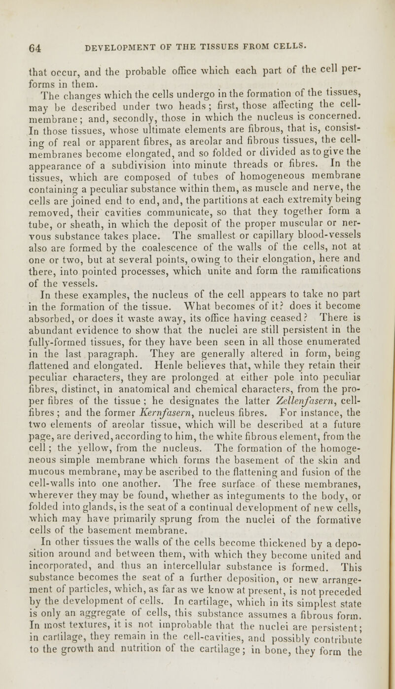 that occur, and the probable office which each part of the cell per- forms in them. The changes which the cells undergo in the formation of the tissues, may be described under two heads ; first, those affecting the cell- membrane; and, secondly, those in which the nucleus is concerned. In those tissues, whose ultimate elements are fibrous, that is, consist- ing of real or apparent fibres, as areolar and fibrous tissues, the cell- membranes become elongated, and so folded or divided as to give the appearance of a subdivision into minute threads or fibres. In the tissues, which are composed of tubes of homogeneous membrane containing a peculiar substance within them, as muscle and nerve, the cells are joined end to end, and, the partitions at each extremity being removed, their cavities communicate, so that they together form a tube, or sheath, in which the deposit of the proper muscular or ner- vous substance takes place. The smallest or capillary blood-vessels also are formed by the coalescence of the walls of the cells, not at one or two, but at several points, owing to their elongation, here and there, into pointed processes, which unite and form the ramifications of the vessels. In these examples, the nucleus of the cell appears to take no part in the formation of the tissue. What becomes of it? does it become absorbed, or does it waste away, its office having ceased? There is abundant evidence to show that the nuclei are still persistent in the fully-formed tissues, for they have been seen in all those enumerated in the last paragraph. They are generally altered in form, being flattened and elongated. Henle believes that, while they retain their peculiar characters, they are prolonged at either pole into peculiar fibres, distinct, in anatomical and chemical characters, from the pro- per fibres of the tissue ; he designates the latter Zellenfasern, cell- fibres ; and the former Kernfasern, nucleus fibres. For instance, the two elements of areolar tissue, which will be described at a future page, are derived, according to him, the white fibrous element, from the cell; the yellow, from the nucleus. The formation of the homoge- neous simple membrane which forms the basement of the skin and mucous membrane, may be ascribed to the flattening and fusion of the cell-walls into one another. The free surface of these membranes, wherever they may be found, whether as integuments to the body, or folded into glands, is the seat of a continual development of new cells, which may have primarily sprung from the nuclei of the formative cells of the basement membrane. In other tissues the walls of the cells become thickened by a depo- sition around and between them, with which they become united and incorporated, and thus an intercellular substance is formed. This substance becomes the seat of a further deposition, or new arrange- ment of particles, which, as far as we know at present, is not preceded by the development of cells. In cartilage, which in its simplest state is only an aggregate of cells, this substance assumes a fibrous form. In most textures, it is not improbable that the nuclei are persistent; in cartilage, they remain in the cell-cavities, and possibly contribute to the growth and nutrition of the cartilage; in bone, they form the
