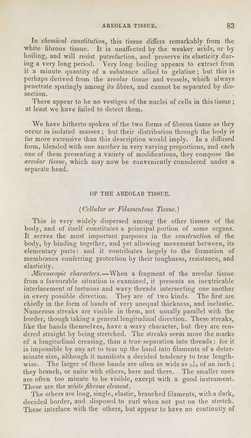 In chemical constitution, this tissue differs remarkably from the white fibrous tissue. It is unaffected by the weaker acids, or by boiling, and will resist putrefaction, and preserve its elasticity dur- ing a very long period. Very long boiling appears to extract from it a minute quantity of a substance allied to gelatine ; but this is perhaps derived from the areolar tissue and vessels, which always penetrate sparingly among its fibres, and cannot be separated by dis- section. There appear to be no vestiges of the nuclei of cells in this tissue; at least we have failed to detect them. We have hitherto spoken of the two forms of fibrous tissue as they occur in isolated masses ; but their distribution through the body is far more extensive than this description would imply. In a diffused form, blended with one another in very varying proportions, and each one of them presenting a variety of modifications, they compose the areolar tissue, which may now be conveniently considered under a separate head. OF THE AREOLAR TISSUE. (Cellular or Filamentous Tissue.) This is very widely dispersed among the other tissues of the body, and of itself constitutes a principal portion of some organs. It serves the most important purposes in the construction of the body, by binding together, and yet allowing movement between, its elementary parts: and it contributes largely to the formation of membranes conferring protection by their toughness, resistance, and elasticity. Microscopic characters.—When a fragment of the areolar tissue from a favourable situation is examined, it presents an inextricable interlacement of tortuous and wavy threads intersecting one another in every possible direction. They are of two kinds. The first are chiefly in the form of bands of very unequal thickness, and inelastic. Numerous streaks are visible in them, not usually parallel with the border, though taking a general longitudinal direction. These streaks, like the bands themselves, have a wavy character, but they are ren- dered straight by being stretched. The streaks seem more the marks of a longitudinal creasing, than a true separation into threads: for it is impossible by any art to tear up the band into filaments of a deter- minate size, although it manifests a decided tendency to tear length- wise. The larger of these bands are often as wide as S5<j of an inch ; they branch, or unite with others, here and there. The smaller ones are often too minute to be visible, except with a good instrument. These are the white fibrous element. The others are long, single, elastic, branched filaments, with a dark, decided border, and disposed to curl when not put on the stretch. These interlace with the others, but appear to have no continuity of