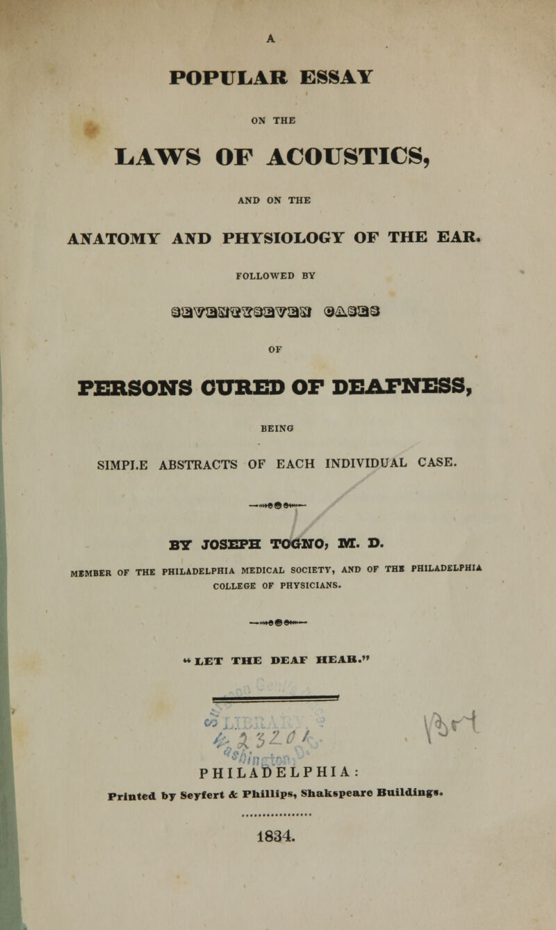 POPULAR ESSAY ON THE LAWS OF ACOUSTICS, AND ON THE ANATOMY AND PHYSIOLOGY OF THE EAR. FOLLOWED BY aa^asiQ^aa^asi o&aaa OF PERSONS CURED OF DEAFNESS, BEING SIMPLE ABSTRACTS OF EACH INDIVIDUAL CASE. BY JOSEPH TOGNO, M. D. MEMBER OF THE PHILADELPHIA MEDICAL SOCIETY, AND OF THE PHILADELPHIA COLLEGE OF PHYSICIANS. ** EET THE DEAF HEAB. PHILADELPHIA \VH Printed by Seyf ert & Phillips, Shakspeare Buildings. 1834.