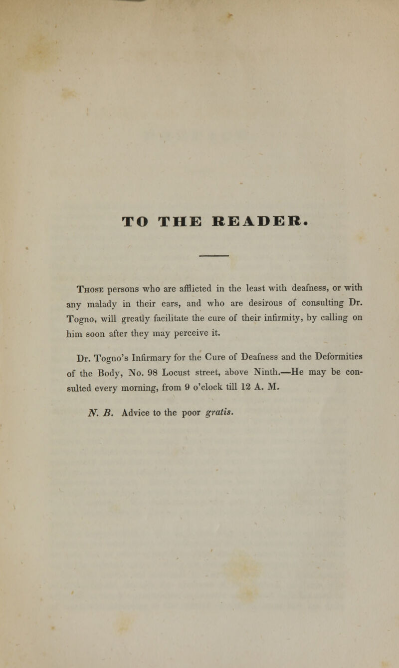 TO THE READER. Those persons who are afflicted in the least with deafness, or with any malady in their ears, and who are desirous of consulting Dr. Togno, will greatly facilitate the cure of their infirmity, by calling on him soon after they may perceive it. Dr. Togno's Infirmary for the Cure of Deafness and the Deformities of the Body, No. 98 Locust street, above Ninth.—He may be con- sulted every morning, from 9 o'clock till 12 A. M. N. B. Advice to the poor gratis.