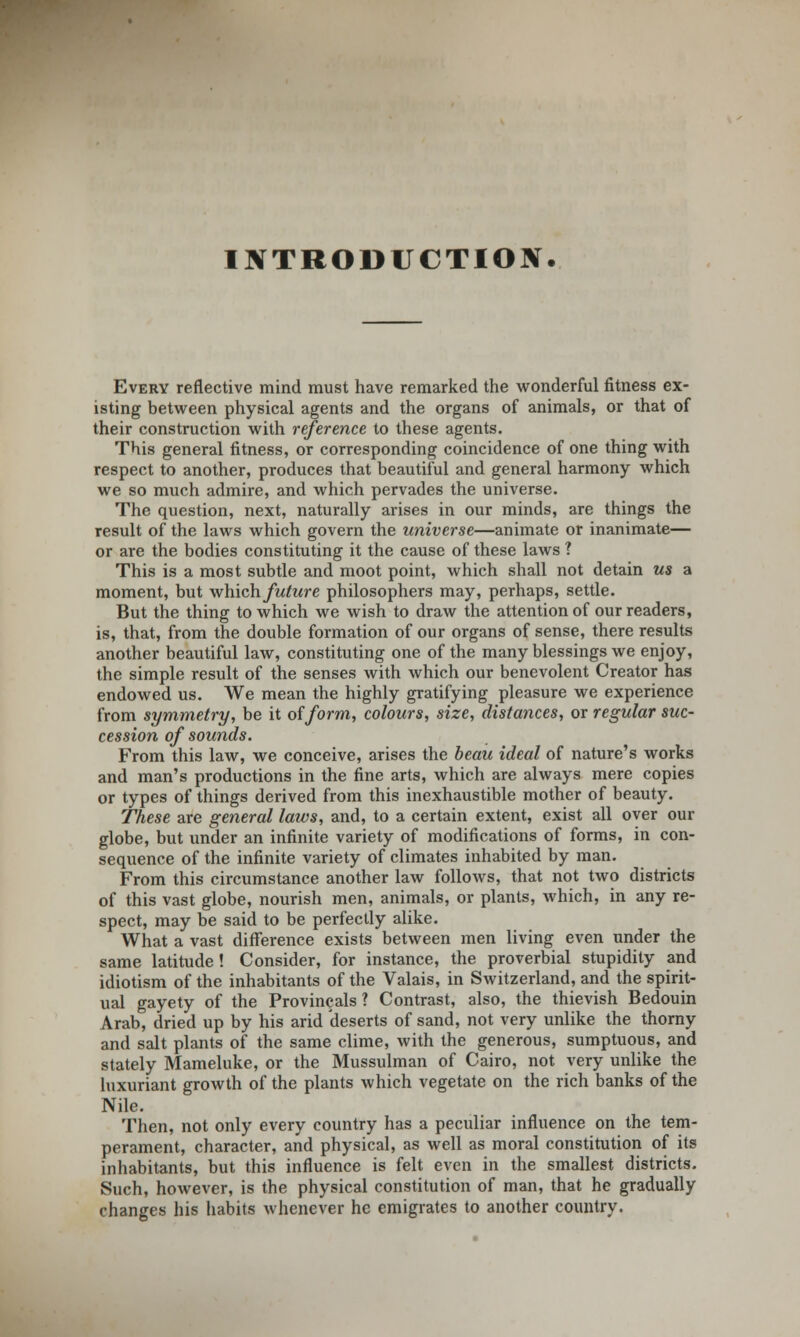 INTRODUCTION. Every reflective mind must have remarked the wonderful fitness ex- isting between physical agents and the organs of animals, or that of their construction with reference to these agents. This general fitness, or corresponding coincidence of one thing with respect to another, produces that beautiful and general harmony which we so much admire, and which pervades the universe. The question, next, naturally arises in our minds, are things the result of the laws which govern the universe—animate or inanimate— or are the bodies constituting it the cause of these laws ? This is a most subtle and moot point, which shall not detain us a moment, but which future philosophers may, perhaps, settle. But the thing to which we wish to draw the attention of our readers, is, that, from the double formation of our organs of sense, there results another beautiful law, constituting one of the many blessings we enjoy, the simple result of the senses with which our benevolent Creator has endowed us. We mean the highly gratifying pleasure we experience from symmetry, be it of form, colours, size, distances, or regular suc- cession of sounds. From this law, we conceive, arises the beau ideal of nature's works and man's productions in the fine arts, which are always mere copies or types of things derived from this inexhaustible mother of beauty. These are general laws, and, to a certain extent, exist all over our globe, but under an infinite variety of modifications of forms, in con- sequence of the infinite variety of climates inhabited by man. From this circumstance another law follows, that not two districts of this vast globe, nourish men, animals, or plants, which, in any re- spect, may be said to be perfectly alike. What a vast difference exists between men living even under the same latitude ! Consider, for instance, the proverbial stupidity and idiotism of the inhabitants of the Valais, in Switzerland, and the spirit- ual gayety of the Provinces ? Contrast, also, the thievish Bedouin Arab, dried up by his arid 'deserts of sand, not very unlike the thorny and salt plants of the same clime, with the generous, sumptuous, and stately Mameluke, or the Mussulman of Cairo, not very unlike the luxuriant growth of the plants which vegetate on the rich banks of the Nile. Then, not only every country has a peculiar influence on the tem- perament, character, and physical, as well as moral constitution of its inhabitants, but this influence is felt even in the smallest districts. Such, however, is the physical constitution of man, that he gradually changes his habits whenever he emigrates to another country.