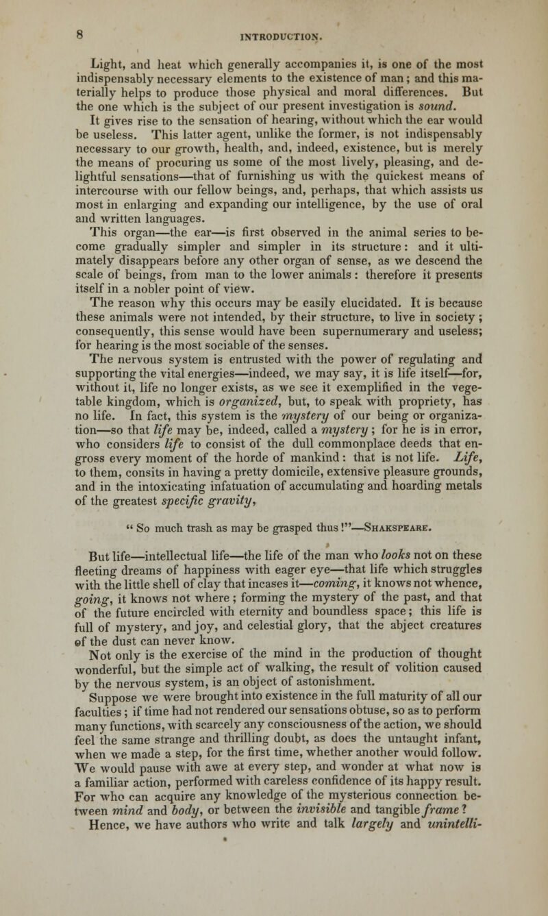 Light, and heat which generally accompanies it, is one of the most indispensably necessary elements to the existence of man; and this ma- terially helps to produce those physical and moral differences. But the one which is the subject of our present investigation is sound. It gives rise to the sensation of hearing, without which the ear would be useless. This latter agent, unlike the former, is not indispensably necessary to our growth, health, and, indeed, existence, but is merely the means of procuring us some of the most lively, pleasing, and de- lightful sensations—that of furnishing us with the quickest means of intercourse with our fellow beings, and, perhaps, that which assists us most in enlarging and expanding our intelligence, by the use of oral and written languages. This organ—the ear—is first observed in the animal series to be- come gradually simpler and simpler in its structure: and it ulti- mately disappears before any other organ of sense, as we descend the scale of beings, from man to the lower animals : therefore it presents itself in a nobler point of view. The reason why this occurs may be easily elucidated. It is because these animals were not intended, by their structure, to live in society; consequently, this sense would have been supernumerary and useless; for hearing is the most sociable of the senses. The nervous system is entrusted with the power of regulating and supporting the vital energies—indeed, we may say, it is life itself—for, without it, life no longer exists, as we see it exemplified in the vege- table kingdom, which is organized, but, to speak with propriety, has no life. In fact, this system is the 'mystery of our being or organiza- tion—so that life may be, indeed, called a mystery; for he is in error, who considers life to consist of the dull commonplace deeds that en- gross every moment of the horde of mankind : that is not life. .Life, to them, consits in having a pretty domicile, extensive pleasure grounds, and in the intoxicating infatuation of accumulating and hoarding metals of the greatest specific gravity,  So much trash as may be grasped thus!—Shakspeare. But life—intellectual life—the life of the man who looks not on these fleeting dreams of happiness with eager eye—that life which struggles with the little shell of clay that incases it—coming, it knows not whence, going, it knows not where; forming the mystery of the past, and that of the future encircled with eternity and boundless space; this life is full of mystery, and joy, and celestial glory, that the abject creatures ©f the dust can never know. Not only is the exercise of the mind in the production of thought wonderful, but the simple act of walking, the result of volition caused by the nervous system, is an object of astonishment. Suppose we were brought into existence in the full maturity of all our faculties; if time had not rendered our sensations obtuse, so as to perform many functions, with scarcely any consciousness of the action, we should feel the same strange and thrilling doubt, as does the untaught infant, when we made a step, for the first time, whether another would follow. We would pause with awe at every step, and wonder at what now is a familiar action, performed with careless confidence of its happy result. For who can acquire any knowledge of the mysterious connection be- tween mind and body, or between the invisible and tangibleframel Hence, we have authors who write and talk largely and unintelli-