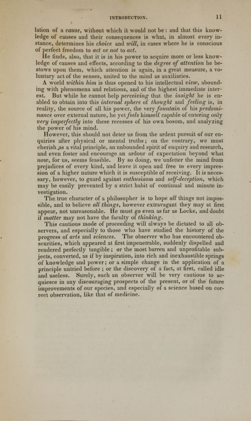 lation of a cause, without which it would not be : and that this know- ledge of causes and their consequences is what, in almost every in- stance, determines his choice and will, in cases where he is conscious of perfect freedom to act or not to act. He finds, also, that it is in his power to acquire more or less know- ledge of causes and effects, according to the degree of attention he be- stows upon them, which attention is again, in a great measure, a vo- luntary act of the senses, united to the mind as auxiliaries. A world within him is thus opened to his intellectual view, abound- ing with phenomena and relations, and of the highest immediate inter- est. But while he cannot help perceiving that the insight he is en- abled to obtain into this internal sphere of thought and feeling is, in reality, the source of all his power, the very fountain of his predomi- nance over external nature, he yet feels himself capable of entering only very imperfectly into these recesses of his own bosom, and analyzing the power of his mind. However, this should not deter us from the ardent pursuit of our en- quiries after physical or mental truths; on the contrary, we must cherish .as a vital principle, an unbounded spirit of enquiry and research, and even foster and encourage an ardour of expectation beyond what now, for us, seems feasible. By so doing, we unfetter the mind from prejudices of every kind, and leave it open and free to every impres- sion of a higher nature which it is susceptible of receiving. It is neces- sary, however, to guard against enthusiasm and self-deception, which may be easily prevented by a strict habit of continual and minute in- vestigation. The true character of a philosopher is to hope all things not impos- sible, and to believe all things, however extravagant they may at first appear, not unreasonable. He must go even as far as Locke, and doubt if matter may not have the faculty of thinking. This cautious mode of proceeding will always be dictated to all ob- servers, and especially to those who have studied the history of the progress of arts and sciences. The observer who has encountered ob- scurities, which appeared at first impenetrable, suddenly dispelled and rendered perfectly tangible ; or the most barren and unprofitable sub- jects, converted, as if by inspiration, into rich and inexhaustible springs of knowledge and power; or a simple change in the application of a principle untried before ; or the discovery of a fact, at first, called idle and useless. Surely, such an observer will be very cautious to ac- quiesce in any discouraging prospects of the present, or of the future improvements of our species, and especially of a science based on cor- rect observation, like that of medicine.