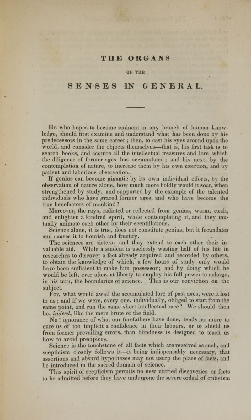 THE ORGANS OF THE SENSES IN GENERAL. He who hopes to become eminent in any branch of human know- ledge, should first examine and understand what has been done by his predecessors in the same career ; then, to cast his eyes around upon the world, and consider the objects themselves—that is, his first task is to search books, and acquire all the intellectual treasures and lore which the diligence of former ages has accumulated; and his next, by the contemplation of nature, to increase them by his own exertion, and by patient and laborious observation. If genius can become gigantic by its own individual efforts, by the observation of nature alone, how much more boldly would it soar, when strengthened by study, and supported by the example of the talented individuals who have graced former ages, and who have become the true benefactors of mankind ? Moreover, the rays, radiated or reflected from genius, warm, exalt, and enlighten a kindred spirit, while contemplating it, and they mu- tually animate each other by their scentillations. Science alone, it is true, does not constitute genius, but it fecundates and causes it to flourish and fructify. The sciences are sisters; and they extend to each other their in- valuable aid. While a student is uselessly wasting half of his life in researches to discover a fact already acquired and recorded by others, to obtain the knowledge of which, a few hours of study only would have been sufficient to make him possessor; and by doing which he would be left, ever after, at liberty to employ his full power to enlarge, in his turn, the boundaries of science. This is our conviction on the subject. For, what would awail the accumulated lore of past ages, were it lost to us ; and if we were, every one, individually, obliged to start from the same point, and run the same short intellectual race ? We should then be, indeed, like the mere brute of the field. No ! ignorance of what our forefathers have done, tends no more to cure us of too implicit a confidence in their labours, or to shield us from former prevailing errors, than blindness is designed to teach us how to avoid precipices. Science is the touchstone of all facts which are received as such, and scepticism closely follows it—it being indispensably necessary, that assertions and absurd hypotheses may not usurp the place of facts, and be introduced in the sacred domain of science. This spirit of scepticism permits no new untried discoveries or facts to be admitted before they have undergone the severe ordeal of criticism