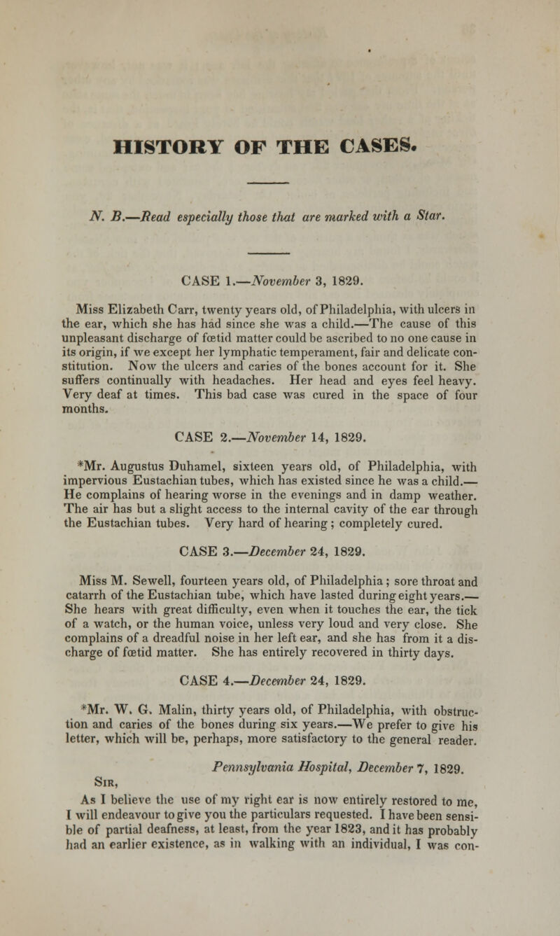 HISTORY OF THE CASES. N. B.—Read especially those that are marked with a Star. CASE 1.—November 3, 1829. Miss Elizabeth Carr, twenty years old, of Philadelphia, with ulcers in the ear, which she has had since she was a child.—The cause of this unpleasant discharge of foetid matter could be ascribed to no one cause in its origin, if we except her lymphatic temperament, fair and delicate con- stitution. Now the ulcers and caries of the bones account for it. She suffers continually with headaches. Her head and eyes feel heavy. Very deaf at times. This bad case was cured in the space of four months. CASE 2.—November 14, 1829. *Mr. Augustus Duhamel, sixteen years old, of Philadelphia, with impervious Eustachian tubes, which has existed since he was a child.— He complains of hearing worse in the evenings and in damp weather. The air has but a slight access to the internal cavity of the ear through the Eustachian tubes. Very hard of hearing; completely cured. CASE 3.—December 24, 1829. Miss M. Sewell, fourteen years old, of Philadelphia; sore throat and catarrh of the Eustachian tube, which have lasted during eight years.— She hears with great difficulty, even when it touches the ear, the tick of a watch, or the human voice, unless very loud and very close. She complains of a dreadful noise in her left ear, and she has from it a dis- charge of foetid matter. She has entirely recovered in thirty days. CASE 4.—December 24, 1829. *Mr. W. G. Malin, thirty years old, of Philadelphia, with obstruc- tion and caries of the bones during six years.—We prefer to give his letter, which will be, perhaps, more satisfactory to the general reader. Pennsylvania Hospital, December 7, 1829 Sir, As I believe the use of my right ear is now entirely restored to me, I will endeavour to give you the particulars requested. I have been sensi- ble of partial deafness, at least, from the year 1823, and it has probably had an earlier existence, as in walking with an individual, I was con-