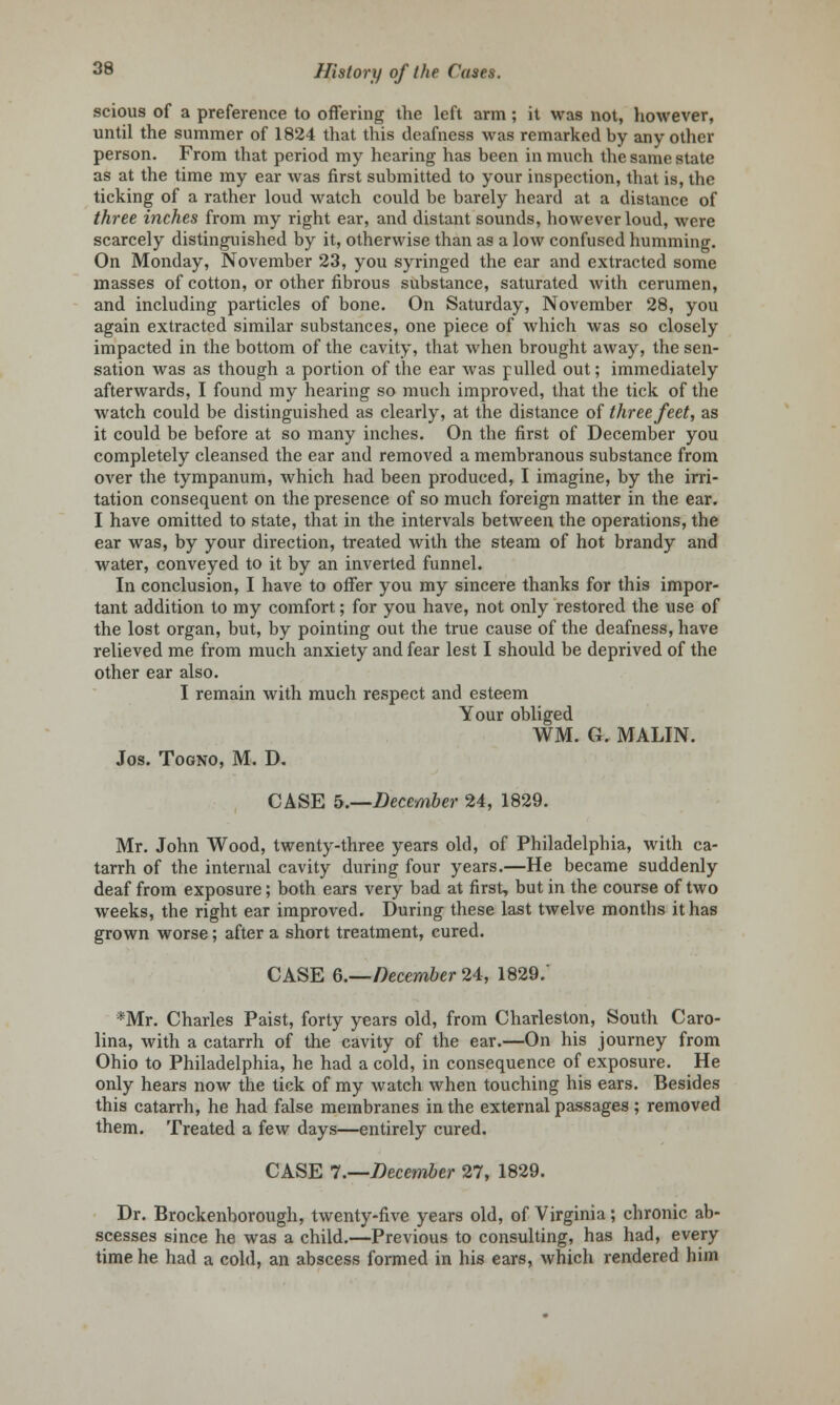 scious of a preference to offering the left arm; it was not, however, until the summer of 1824 that this deafness was remarked by any other person. From that period my hearing has been in much the same state as at the time my ear was first submitted to your inspection, that is, the ticking of a rather loud watch could be barely heard at a distance of three inches from my right ear, and distant sounds, however loud, were scarcely distinguished by it, otherwise than as a low confused humming. On Monday, November 23, you syringed the ear and extracted some masses of cotton, or other fibrous substance, saturated with cerumen, and including particles of bone. On Saturday, November 28, you again extracted similar substances, one piece of which was so closely impacted in the bottom of the cavity, that when brought away, the sen- sation was as though a portion of the ear was pulled out; immediately afterwards, I found my hearing so much improved, that the tick of the watch could be distinguished as clearly, at the distance of three feet, as it could be before at so many inches. On the first of December you completely cleansed the ear and removed a membranous substance from over the tympanum, which had been produced, I imagine, by the irri- tation consequent on the presence of so much foreign matter in the ear. I have omitted to state, that in the intervals between the operations, the ear was, by your direction, treated with the steam of hot brandy and water, conveyed to it by an inverted funnel. In conclusion, I have to offer you my sincere thanks for this impor- tant addition to my comfort; for you have, not only restored the use of the lost organ, but, by pointing out the true cause of the deafness, have relieved me from much anxiety and fear lest I should be deprived of the other ear also. I remain with much respect and esteem Your obliged WM. G. MALIN. Jos. Togno, M. D. CASE 5.—December 24, 1829. Mr. John Wood, twenty-three years old, of Philadelphia, with ca- tarrh of the internal cavity during four years.—He became suddenly deaf from exposure; both ears very bad at first, but in the course of two weeks, the right ear improved. During these last twelve months it has grown worse; after a short treatment, cured. CASE 6.—December 24, 1829/ *Mr. Charles Paist, forty years old, from Charleston, South Caro- lina, with a catarrh of the cavity of the ear.—On his journey from Ohio to Philadelphia, he had a cold, in consequence of exposure. He only hears now the tick of my watch when touching his ears. Besides this catarrh, he had false membranes in the external passages ; removed them. Treated a few days—entirely cured. CASE 7.—December 27, 1829. Dr. Brockenborough, twenty-five years old, of Virginia; chronic ab- scesses since he was a child.—Previous to consulting, has had, every time he had a cold, an abscess formed in his ears, which rendered him