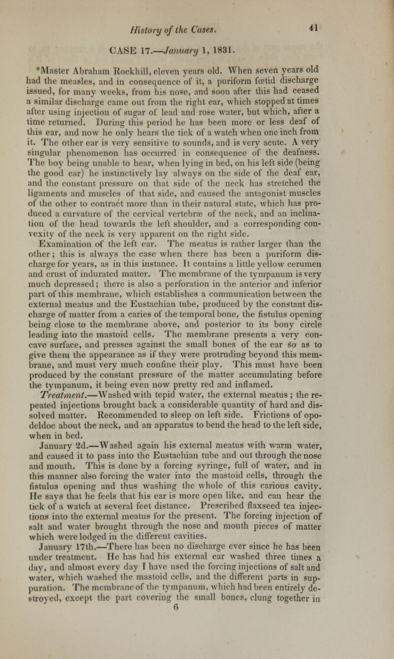 CASE 17.—January 1, 1831. ^Master Abraham Rockhill, eleven years old. When seven years old had the measles, and in consequence of it, a puriform foetid discharge issued, for many Aveeks, from his nose, and soon after this had ceased a similar discharge came out from the right ear, which stopped at times after using injection of sugar of lead and rose water, but which, after a time returned. During this period he has been more or less deaf of this ear, and now he only hears the tick of a watch when one inch from it. The other ear is very sensitive to sounds, and is very acute. A very singular phenomenon has occurred in consequence of the deafness. The boy being unable to hear, when lying in bed, on his left side (being the good ear) he instinctively lay always on the side of the deaf ear, and the constant pressure on that side of the neck has stretched the ligaments and muscles of that side, and caused the antagonist muscles of the other to contract more than in their natural state, which has pro- duced a curvature of the cervical vertebra? of the neck, and an inclina- tion of tbe head towards the left shoulder, and a corresponding con- vexity of the neck is very apparent on the right side. Examination of the left ear. The meatus is rather larger than the other; this is always the case when there has been a puriform dis- charge for years, as in this instance. It contains a little yellow cerumen and crust of indurated matter. The membrane of the tympanum is very much depressed; there is also a perforation in the anterior and inferior part of this membrane, which establishes a communication between the external meatus and the Eustachian tube, produced by the constant dis- charge of matter from a caries of the temporal bone, the fistulus opening being close to the membrane above, and posterior to its bony circle leading into the mastoid cells. The membrane presents a very con- cave surface, and presses against the small bones of the ear so as to give them the appearance as if they were protruding beyond this mem- brane, and must very much confine their play. This must have been produced by the constant pressure of the matter accumulating before the tympanum, it being even now pretty red and inflamed. Treatment.—Washed with tepid water, the external meatus ; the re- peated injections brought back a considerable quantity of hard and dis- solved matter. Recommended to sleep on left side. Frictions of opo- deldoc about the neck, and an apparatus to bend the head to the left side, when in bed. January 2d.—Washed again his external meatus with warm water, and caused it to pass into the Eustachian tube and out through the nose and mouth. This is done by a forcing syringe, full of water, and in this manner also forcing the water into the mastoid cells, through the fistulus opening and thus washing the whole of this carious cavity. He says that he feels that his ear is more open like, and can hear the tick of a watcli at several feet distance. Prescribed flaxseed tea injec- tions into the external meatus for the present. The forcing injection of salt and water brought through the nose and mouth pieces of matter which were lodged in the different cavities. January 17th.—There has been no discharge ever since he has been under treatment. He has had his external ear washed three times a day, and almost every day I have used the forcing injections of salt and water, which washed the mastoid cells, and the different parts in sup- puration. The membrane of the tympanum, which had been entirely de- stroyed, except the part covering the small bones, clung: together in 6