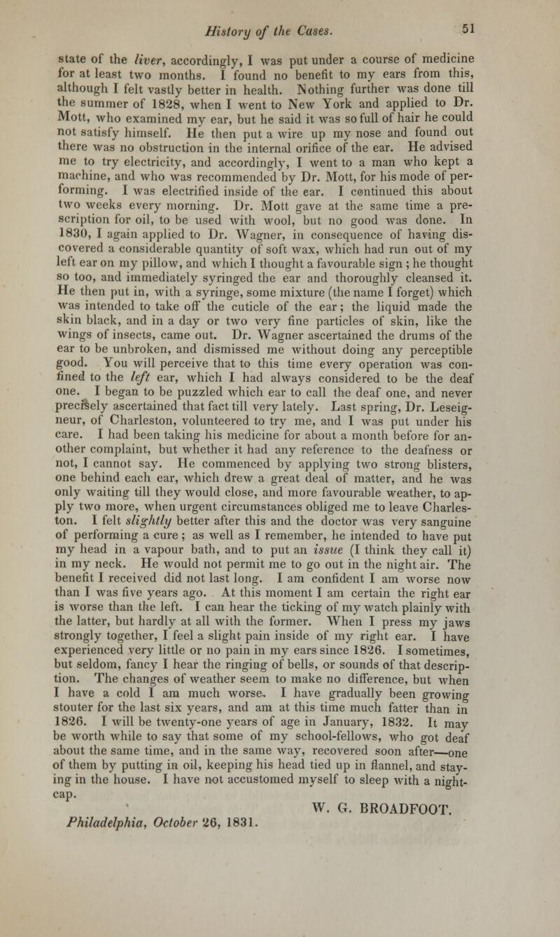 state of the liver, accordingly, I was put under a course of medicine for at least two months. I found no benefit to my ears from this, although I felt vastly better in health. Nothing further was done till the summer of 1828, when I went to New York and applied to Dr. Mott, who examined my ear, but he said it was so full of hair he could not satisfy himself. He then put a wire up my nose and found out there was no obstruction in the internal orifice of the ear. He advised me to try electricity, and accordingly, I went to a man who kept a machine, and who was recommended by Dr. Mott, for his mode of per- forming. I was electrified inside of the ear. I continued this about two weeks every morning. Dr. Mott gave at the same time a pre- scription for oil, to be used with wool, but no good was done. In 1830, I again applied to Dr. Wagner, in consequence of having dis- covered a considerable quantity of soft wax, which had run out of my left ear on my pillow, and which I thought a favourable sign ; he thought so too, and immediately syringed the ear and thoroughly cleansed it. He then put in, with a syringe, some mixture (the name I forget) which was intended to take off the cuticle of the ear; the liquid made the skin black, and in a day or two very fine particles of skin, like the wings of insects, came out. Dr. Wagner ascertained the drums of the ear to be unbroken, and dismissed me without doing any perceptible good. You will perceive that to this time every operation was con- fined to the left ear, which I had always considered to be the deaf one. I began to be puzzled which ear to call the deaf one, and never precisely ascertained that fact till very lately. Last spring, Dr. Leseig- neur, of Charleston, volunteered to try me, and I was put under his care. I had been taking his medicine for about a month before for an- other complaint, but whether it had any reference to the deafness or not, I cannot say. He commenced by applying two strong blisters, one behind each ear, which drew a great deal of matter, and he was only waiting till they would close, and more favourable weather, to ap- ply two more, when urgent circumstances obliged me to leave Charles- ton. I felt slightly better after this and the doctor was very sanguine of performing a cure; as well as I remember, he intended to have put my head in a vapour bath, and to put an issue (I think they call it) in my neck. He would not permit me to go out in the night air. The benefit I received did not last long. I am confident I am worse now than I was five years ago. At this moment I am certain the right ear is worse than the left. I can hear the ticking of my watch plainly with the latter, but hardly at all with the former. When I press my jaws strongly together, I feel a slight pain inside of my right ear. I have experienced very little or no pain in my ears since 1826. I sometimes, but seldom, fancy I hear the ringing of bells, or sounds of that descrip- tion. The changes of weather seem to make no difference, but when I have a cold I am much worse, I have gradually been growing stouter for the last six years, and am at this time much fatter than in 1826. I will be twenty-one years of age in January, 1832. It may be worth while to say that some of my school-fellows, who got deaf about the same time, and in the same way, recovered soon after—one of them by putting in oil, keeping his head tied up in flannel, and stay- ing in the house. I have not accustomed myself to sleep with a night- cap. W. G. BROADFOOT. Philadelphia, October 26, 1831.