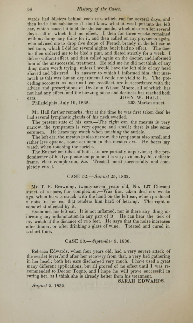 wards had blisters behind each ear, which run for several days, and then had a hot substance (I dont know what it was) put into the left ear, which caused it to blister the ear inside, which also run for several days—all of which had no effect. I then for three weeks remained without doing any thing for it, and then called on my physician agaiq, who advised me to drop five drops of French brandy in the left ear at bed time, which I did for several nights, but it had no effect. The doc- tor then ordered me to be bled a pint, and dieted strictly for a week. I did so without effect, and then called again on the doctor, and informed him of the unsuccessful treatment. He told me he did not think of any thing more worth trying, unless I would have the left side of my head shaved and blistered. In answer to which I informed him, that inas- much as this was but an experiment I could not yield to it. The pre- ceding accounts, as near as I can recollect, are in accordance with the advice and prescriptions of Dr. John Wilson Moore, all of which has not had any effect, and the buzzing noise and deafness has reached both ears. JOHN W. HALL, Philadelphia, July 19, 1832. 203 Market street. Mr. Hall further remarks, that at the time he was first taken deaf he had several lymphatic glands of his neck swelled. The present state of his ears.—The right ear, the meatus is very narrow, the tympanum is very opaque and small; there is also some cerumen. He hears my watch when touching the auricle. The left ear, the meatus is also narrow, the tympanum also small and rather less opaque, some cerumen in the meatus ext. He hears my watch when touching the auricle. The Eustachian tubes of both ears are partially impervious ; the pre- dominance of his lymphatic temperament is very evident by his delicate frame, clear complexion, &c. Treated most successfully and com- pletely cured. CASE 52.—August 25, 1832. Mr. T. F. Browning, twenty-seven years old, No. 127 Chesnut street, of a spare, fair complexion.—Was first taken deaf six weeks ago, when he was struck with the hand on the left ear, which produced a noise in his ear that renders him hard of hearing. The right is somewhat affected by it. Examined his left ear. It is not inflamed, nor is there any thing in- dicating any inflammation in any part of it. He can hear the tick of my watch at the distance of two feet. He says that the noise increases after dinner, or after drinking a glass of wine. Treated and cured in a short time. CASE 53.—September 3, 1830. Rebecca Edwards, when four years old, had a very severe attack of the scarlet fever,Fand after her recovery from that, a very bad gathering in her head; both her ears discharged very much. I have used a great many different applications, but all proved of no effect until I was re- commended to Doctor Togno, and I hope he will prove successful in curing her, as I think she is already better from his treatment. SARAH EDWARDS. August 2, 1832.