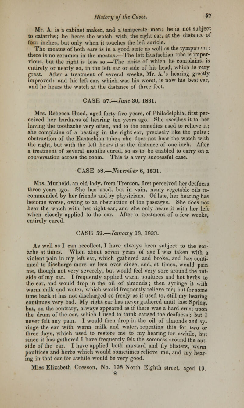 Mr. A. is a cabinet maker, and a temperate man; he is not subject to catarrhs; he hears the watch with the right ear, at the distance of four inches, but only when it touches the left auricle. The meatus of both ears is in a good state as well as the tympai im ; there is no cerumen in the meatus.—The left Eustachian tube is imper- vious, but the right is less so.—The noise of which he complains, is entirely or nearly so, in the left ear or side of his head, which is very great. After a treatment of several weeks, Mr. A.'s hearing greatly improved: and his left ear, which was his worst, is now his best ear, and he hears the watch at the distance of three feet. CASE 57.—June 30, 1831. Mrs. Rebecca Hood, aged forty-five years, of Philadelphia, first per- ceived her hardness of hearing ten years ago. She ascribes it to her having the toothache very often, and to the remedies used to relieve it; she complains of a beating in the right ear, precisely like the pulse: obstruction of the Eustachian tube; she does not hear the watch with the right, but with the left hears it at the distance of one inch. After a treatment of several months cured, so as to be enabled to carry on a conversation across the room. This is a very successful case. CASE 58.—November 6, 1831. Mrs. Murheid, an old lady, from Trenton, first perceived her deafness three years ago. She has used, but in vain, many vegetable oils re- commended by her friends and by physicians. Of late, her hearing has become worse, owing to an obstruction of the passages. She does not hear the watch with her right ear, and she only hears it with her left when closely applied to the ear. After a treatment of a few weeks, entirely cured. CASE 59.—January 18, 1833. As well as I can recollect, I have always been subject to the ear- ache at times. When about seven years of age I was taken with a violent pain in my left ear, which gathered and broke, and has conti- nued to discharge more or less ever since, and, at times, would pain me, though not very severely, but would feel very sore around the out- side of my ear. I frequently applied warm poultices and hot herbs to the ear, and would drop in the oil of almonds ; then syringe it with warm milk and water, which would frequently relieve me; but for some time back it has not discharged so freely as it used to, still my hearing continues very bad. My right ear has never gathered until last Spring, but, on the contrary, always appeared as if there was a hard crust upon the drum of the ear, which I used to think caused the deafness; but I never felt any pain. I would then drop in the oil of almonds and sy- ringe the ear with warm milk and water, repeating this for two or three days, which used to restore me to my hearing for awhile, but since it has gathered I have frequently felt the soreness around the out- side of the ear. I have applied both mustard and fly blisters, warm poultices and herbs which would sometimes relieve me, and my hear- ing in that ear for awhile would be very good. Miss Elizabeth Cresson, No. 138 North Eighth street, aged 19 8