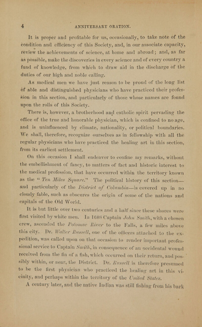 It is proper and profitable for us, occasionally, to take note of the condition and efficiency of this Society, and, in our associate capacity, review the achievements of science, at home and abroad; and, as far as possible, make the discoveries in every science and of every country a fund of knowledge, from which to draw aid in the discharge of the duties of our high and noble calling. As medical men we have just reason to be proud of the long list of able and distinguished physicians who have practiced their profes- sion in this section, and particularly of those whose names arc found upon the rolls of this Society. There is, however, a brotherhood and catholic spirit pervading the office of the t rue and honorable physician, which is confined to no age. nnd is uninfluenced by climate, nationality, or political boundaries. We shall, therefore, recognize ourselves as in fellowship with all the regular physicians who have practiced the healing- art in this section, from its earliest settlement. On this occasion I shall endeavor to confine my remarks, without the embellishment of fancy, to matters of fact and historic interest to the medical profession, that have occurred within the territory known as the  Ten Miles Square:'' The political history of this section and particularly of the District of Columbia—Is covered up in no cloudy fable, such as obscures the origin of some of the nations and capitals of the Old World. It is but little over two centuries and a half since these shores were first visited by white men. In 1 608 Captain John Smith,with a chosen crew, ascended the Potomac Hirer to the Falls, a few miles above this city. Dr. Walter Russell^ one of the officers attached to the ex- pedition, was called upon on that occasion to render important profes- sional service to Captain SmitH^in consequence of an accidental wound received from the tin of a fish, which occurred on their return, and pos- sibly within, or near, tin' District. Dr. Russell is therefore presumed to be the first physician who practiced the healing art in this vi- cinity, and perhaps within the territory of the United Slates. A century later, and the native Indian was still fishing from his bark