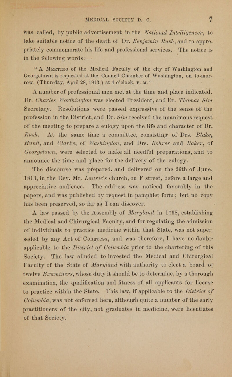 was called, by public advertisement in the National Intelligencer, to take suitable notice of the death of Dr. Benjamin Bush, and to appro, priately commemorate his life and professional services. The notice is in the following words :— A Meeting of the Medical Faculty of the city of Washington and Georgetown is requested at the Council Chamber of Washington, on to-mor- row, (Thursday, April 28, 1813,) at 4 o'clock, p. m. A number of professional men met at the time and place indicated. Dr. Charles Worthington was elected President, and Dr. Thomas Sim Secretary. Resolutions were passed expressive of the sense of the profession in the District, and Dr. Sim received the unanimous request of the meeting to prepare a eulogy upon the life and character of Dr. Ruth. At the same time a committee, consisting of Drs. Blake^ Huntt, and Clarke, of Washington, and Drs. Bohrer and Baker, of Georgetown, were selected to make all needful preparations, and to announce the time and place for the delivery of the eulogy. The discourse was prepared, and delivered on the 26th of June, 1813, in the Rev. Mr. Laurie's church, on F street, before a large and appreciative audience. The address was noticed favorably in the papers, and was published by request in pamphlet form ; but no copy has been preserved, so far as I can discover. A law passed by the Assembly of Maryland in 1198, establishing the Medical and Chirurgieal Faculty, and for regulating the admission of individuals to practice medicine within that State, was not super, seded by any Act of Congress, and was therefore, I have no doubt- applicable to the District of Columbia prior to the chartering of this Society. The law alluded to invested the Medical and Chirurgieal Faculty of the State of Maryland with authority to elect a board* of twelve Examiners, whose duty it should be to determine, by a thorough examination, the qualification and fitness of all applicants for license to practice within the State. This law, if applicable to the District of Columbia^ was not enforced here, although quite a number of the early practitioners of the city, not graduates in medicine, were licentiates of that Society.