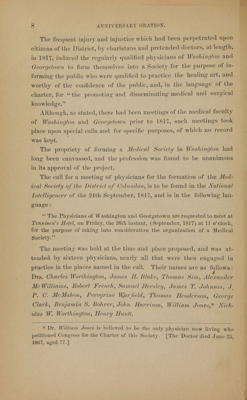 The frequent injury and injustice which had been perpetrated upon citizens of the District, by charlatans and pretended doctors, at length, in 1817, induced the regularly qualified physicians of Washington and George/mm to form themselves into a Society for the purpose of in- forming the public who were qualified to practice the healing art, and worthy of the confidence of the public, and, in the language of the charter, for the promoting and disseminating medical and surgical knowledge. Although, as stated, there had been meetings of the medical faculty of Washington and Georgetown prior to 1817, such meetings took place upon special calls and for specific purposes, of which no record was kept. The propriety of forming a Medical Society in Washington had long been canvassed, and the profession was found to be unanimous in its approval of the project. The call for a meeting of physicians for the formation of the Med- ical Society of the District of Colunibia,is to be found in the National Intelligencer of the 24th September, 1811, and is in the following lan- guage :  The Physicians of Washington and Georgetown are requested to meet at Tennison's Hotel, on Friday, the 26th instant, (September, 1817) at 11 o'clock, fur the purpose of taking into consideration the organization of a Medical Society. The meeting was held at the time and place proposed, and was at- tended by sixteen physicians, nearly all that were then engaged in practice in the places named in the call. Their names are as follows: Drs. Charles Worthington, James II. Blake, Thomas Sim, Alexander McWilliams, Robert French, Samuel Hersley, James '/'. Johnson, ./. P. G. McMahon, Peregrine Wjirfield, Thomas Henderson, George Clark; Benjamin S. Bohrer, John Harrison, William Jones* Nich- olas W. Worthington, Henry Ha n il. * Dr. William Jones is believed to be the only physician now living who petitioned Congress for the Charter of this Society. [The Doctor died June 25 1867, aged 77.]