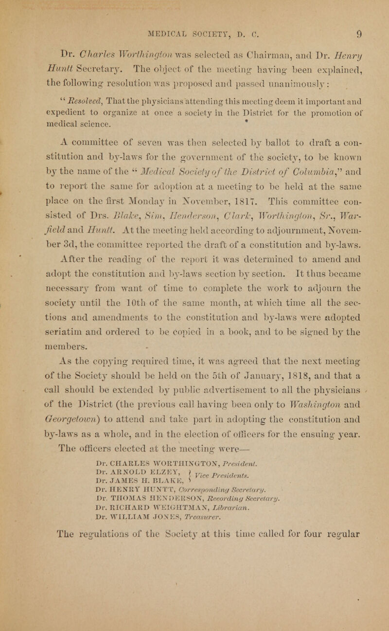 Dr. Charles Worthington was selected as Chairman, and Dr. Henry Hunlt Secretary. The object of the meeting having been explained, the following' resolution was proposed and passed unanimously: Resolved, That the physicians attending this meeting deem it important and expedient to organize at once a society in the District for the promotion of medical science. A committee of seven was then selected by ballot to draft a con- stitution and by-laws for the government of the society, to be known by the name of the Medical Society of the District of Columbia,1 and to report the same for adoption at a meeting to be held at the same place on the first Monday in November, 18IT. This committee con- sisted of Drs. Blair. Sim, Henderson, Clark, Worthington, Sr., War- field and IIunit. At the meeting held according to adjournment, Novem- ber 3d, the committee reported the draft of a constitution and by-laws. After the reading of the report it was determined to amend and adopt the constitution and by-laws section by section. It thus became necessary from want of time to complete the work to adjourn the society until the 10th of the same month, at which time all the sec- tions and amendments to the constitution and by-laws were adopted seriatim and ordered to lie copied in a book, and to be signed by the members. As the copying required time, it was agreed that the next meeting of the Societj* should be held on the 5th of January, 1818, and that a call should be extended by public advertisement to all the physicians of the District (the previous call having been only to Washington and Georgetown) to attend and take part in adopting the constitution and b}T-laws as a whole, and in the election of officers for the ensuing year. The officers elected at the meeting were— Dr. CHARLES WORTHINGTON, President. Dr. ARNOLD ELZET, ) Tr. „ ... ' '. I tee Presidents. Dr. JAMES Hi BLAKE, S Dr. HENRY HUNTT, Corresponding Secretary. Dr. THOMAS HENDERSON, Reeordipig Secretary. Dr. RICHARD WEIGHTMAX, Librarian. Dr. WILLIAM JOXES, Treasurer. The regulations of the Society at this Lime called for four regular